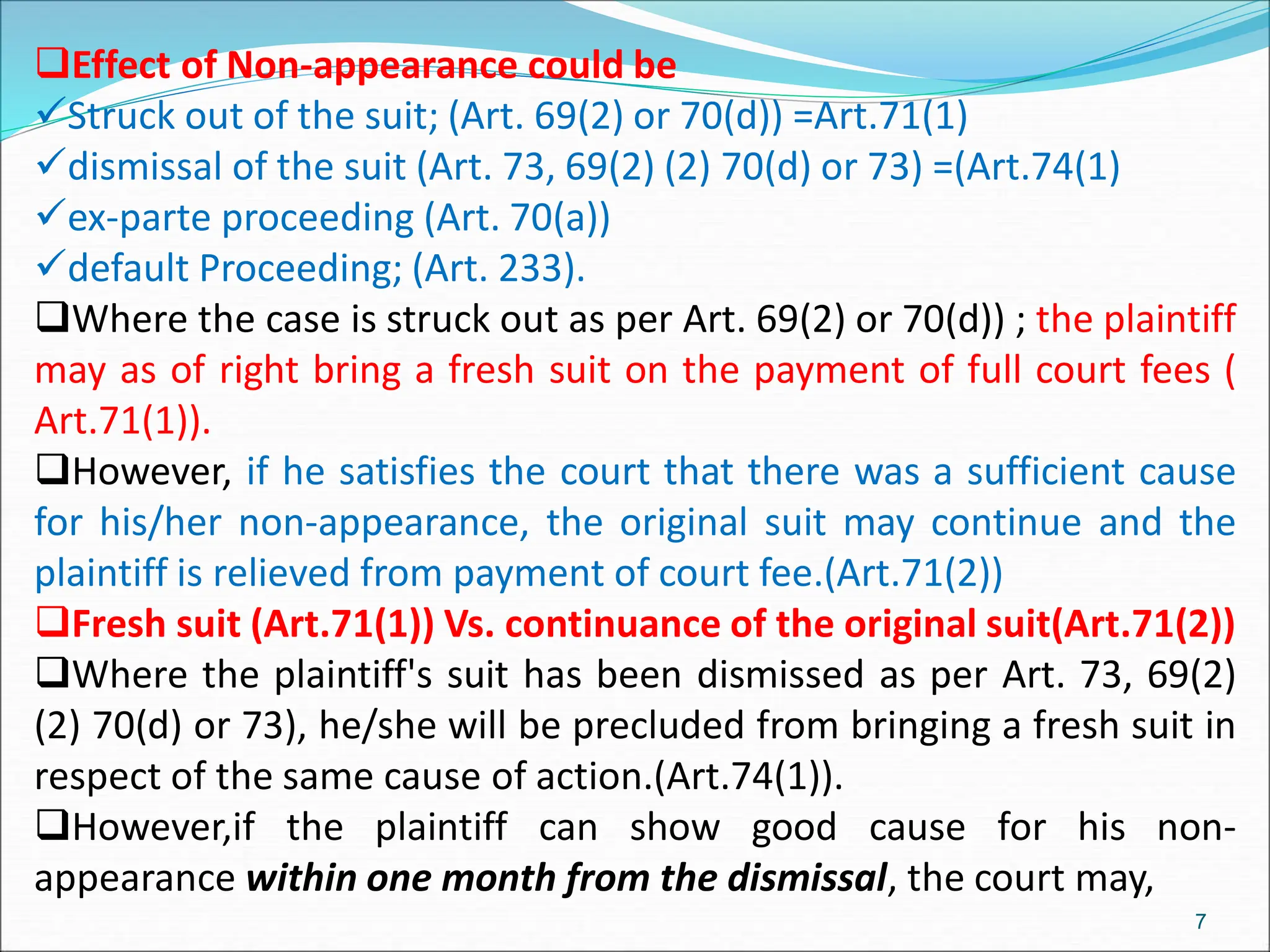 Effect of Non-appearance could be
Struck out of the suit; (Art. 69(2) or 70(d)) =Art.71(1)
dismissal of the suit (Art. 73, 69(2) (2) 70(d) or 73) =(Art.74(1)
ex-parte proceeding (Art. 70(a))
default Proceeding; (Art. 233).
Where the case is struck out as per Art. 69(2) or 70(d)) ; the plaintiff
may as of right bring a fresh suit on the payment of full court fees (
Art.71(1)).
However, if he satisfies the court that there was a sufficient cause
for his/her non-appearance, the original suit may continue and the
plaintiff is relieved from payment of court fee.(Art.71(2))
Fresh suit (Art.71(1)) Vs. continuance of the original suit(Art.71(2))
Where the plaintiff's suit has been dismissed as per Art. 73, 69(2)
(2) 70(d) or 73), he/she will be precluded from bringing a fresh suit in
respect of the same cause of action.(Art.74(1)).
However,if the plaintiff can show good cause for his non-
appearance within one month from the dismissal, the court may,
7
 