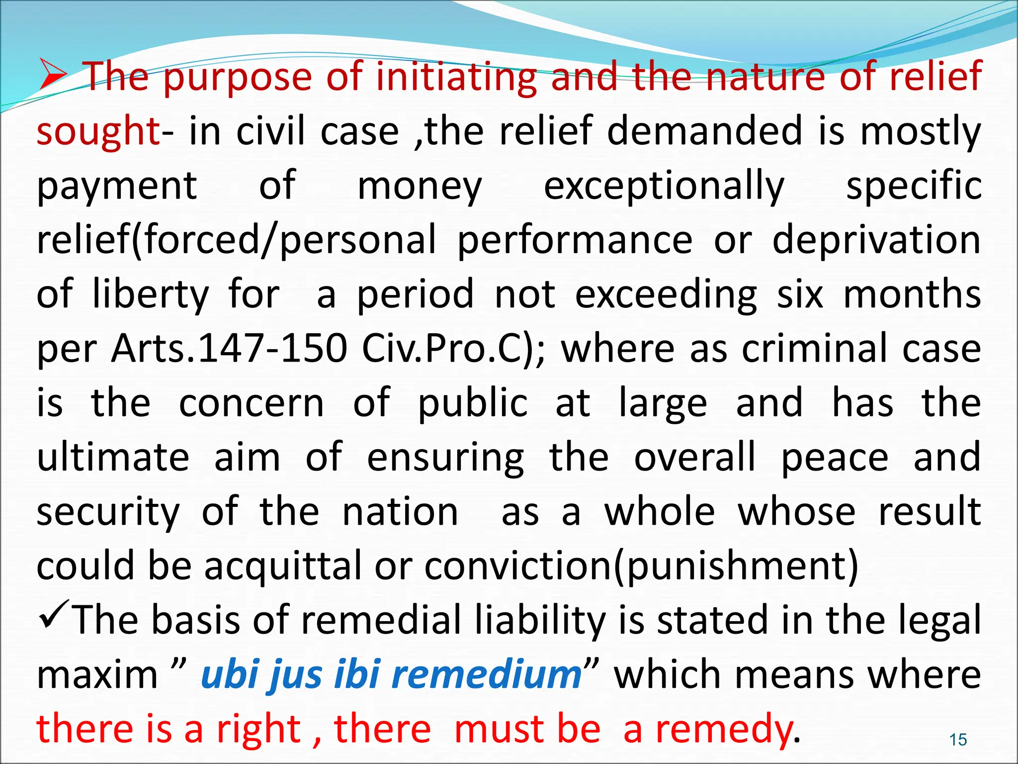  The purpose of initiating and the nature of relief
sought- in civil case ,the relief demanded is mostly
payment of money exceptionally specific
relief(forced/personal performance or deprivation
of liberty for a period not exceeding six months
per Arts.147-150 Civ.Pro.C); where as criminal case
is the concern of public at large and has the
ultimate aim of ensuring the overall peace and
security of the nation as a whole whose result
could be acquittal or conviction(punishment)
The basis of remedial liability is stated in the legal
maxim ” ubi jus ibi remedium” which means where
there is a right , there must be a remedy. 15
 