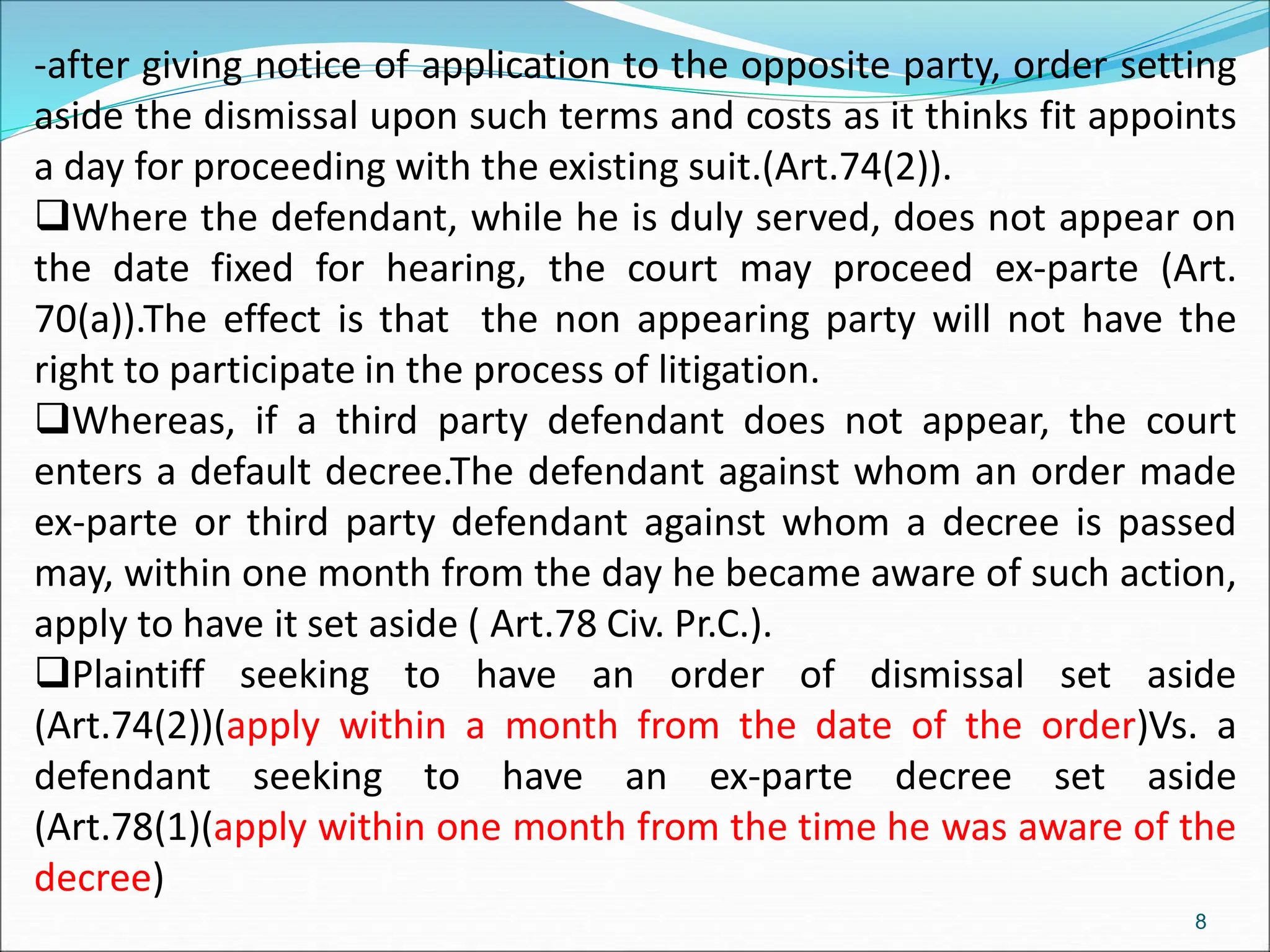 -after giving notice of application to the opposite party, order setting
aside the dismissal upon such terms and costs as it thinks fit appoints
a day for proceeding with the existing suit.(Art.74(2)).
Where the defendant, while he is duly served, does not appear on
the date fixed for hearing, the court may proceed ex-parte (Art.
70(a)).The effect is that the non appearing party will not have the
right to participate in the process of litigation.
Whereas, if a third party defendant does not appear, the court
enters a default decree.The defendant against whom an order made
ex-parte or third party defendant against whom a decree is passed
may, within one month from the day he became aware of such action,
apply to have it set aside ( Art.78 Civ. Pr.C.).
Plaintiff seeking to have an order of dismissal set aside
(Art.74(2))(apply within a month from the date of the order)Vs. a
defendant seeking to have an ex-parte decree set aside
(Art.78(1)(apply within one month from the time he was aware of the
decree)
8
 