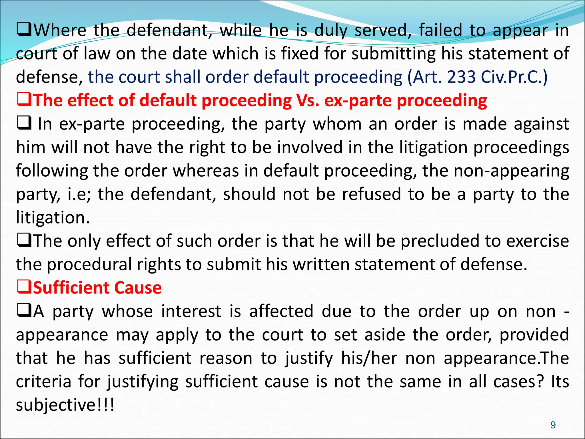 Where the defendant, while he is duly served, failed to appear in
court of law on the date which is fixed for submitting his statement of
defense, the court shall order default proceeding (Art. 233 Civ.Pr.C.)
The effect of default proceeding Vs. ex-parte proceeding
 In ex-parte proceeding, the party whom an order is made against
him will not have the right to be involved in the litigation proceedings
following the order whereas in default proceeding, the non-appearing
party, i.e; the defendant, should not be refused to be a party to the
litigation.
The only effect of such order is that he will be precluded to exercise
the procedural rights to submit his written statement of defense.
Sufficient Cause
A party whose interest is affected due to the order up on non -
appearance may apply to the court to set aside the order, provided
that he has sufficient reason to justify his/her non appearance.The
criteria for justifying sufficient cause is not the same in all cases? Its
subjective!!!
9
 