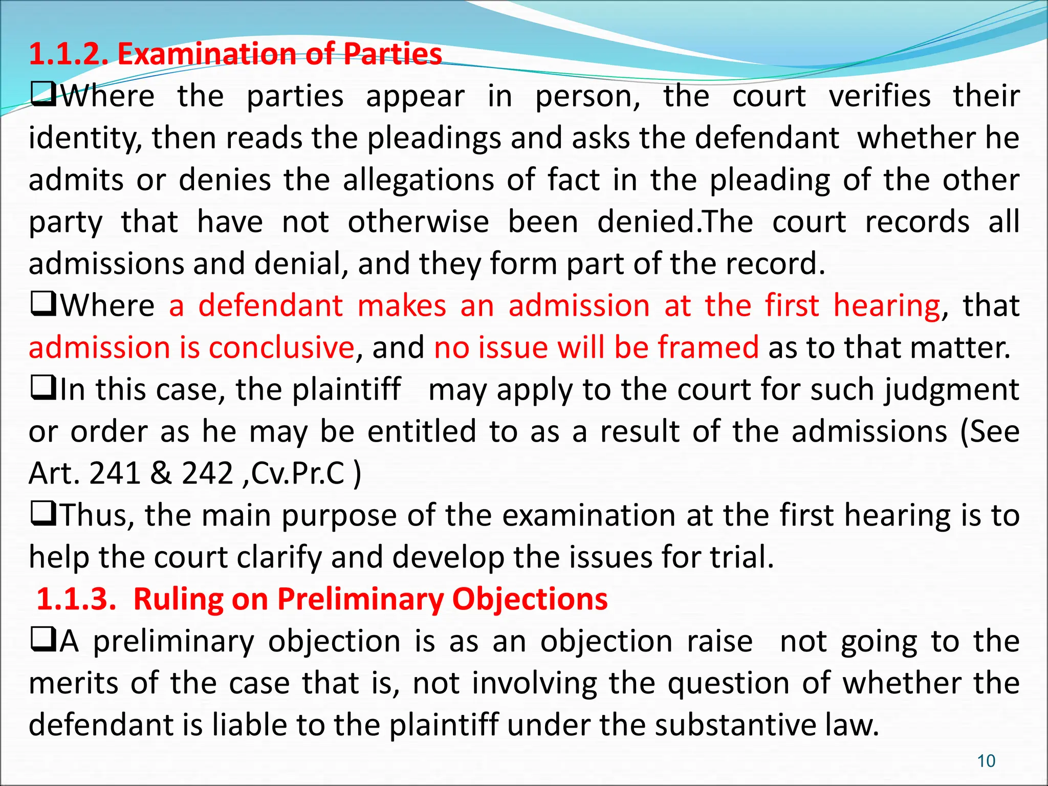 1.1.2. Examination of Parties
Where the parties appear in person, the court verifies their
identity, then reads the pleadings and asks the defendant whether he
admits or denies the allegations of fact in the pleading of the other
party that have not otherwise been denied.The court records all
admissions and denial, and they form part of the record.
Where a defendant makes an admission at the first hearing, that
admission is conclusive, and no issue will be framed as to that matter.
In this case, the plaintiff may apply to the court for such judgment
or order as he may be entitled to as a result of the admissions (See
Art. 241 & 242 ,Cv.Pr.C )
Thus, the main purpose of the examination at the first hearing is to
help the court clarify and develop the issues for trial.
1.1.3. Ruling on Preliminary Objections
A preliminary objection is as an objection raise not going to the
merits of the case that is, not involving the question of whether the
defendant is liable to the plaintiff under the substantive law.
10
 