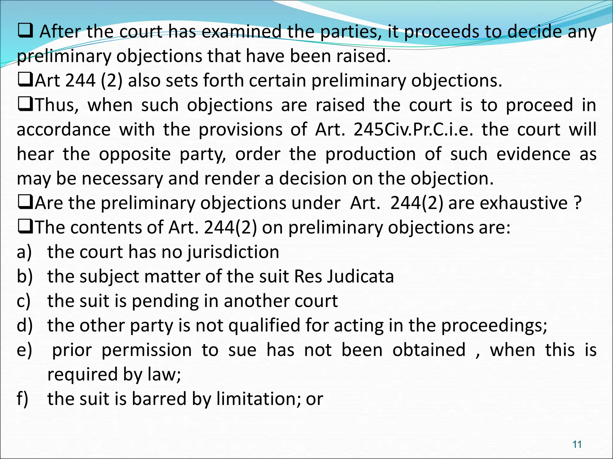  After the court has examined the parties, it proceeds to decide any
preliminary objections that have been raised.
Art 244 (2) also sets forth certain preliminary objections.
Thus, when such objections are raised the court is to proceed in
accordance with the provisions of Art. 245Civ.Pr.C.i.e. the court will
hear the opposite party, order the production of such evidence as
may be necessary and render a decision on the objection.
Are the preliminary objections under Art. 244(2) are exhaustive ?
The contents of Art. 244(2) on preliminary objections are:
a) the court has no jurisdiction
b) the subject matter of the suit Res Judicata
c) the suit is pending in another court
d) the other party is not qualified for acting in the proceedings;
e) prior permission to sue has not been obtained , when this is
required by law;
f) the suit is barred by limitation; or
11
 