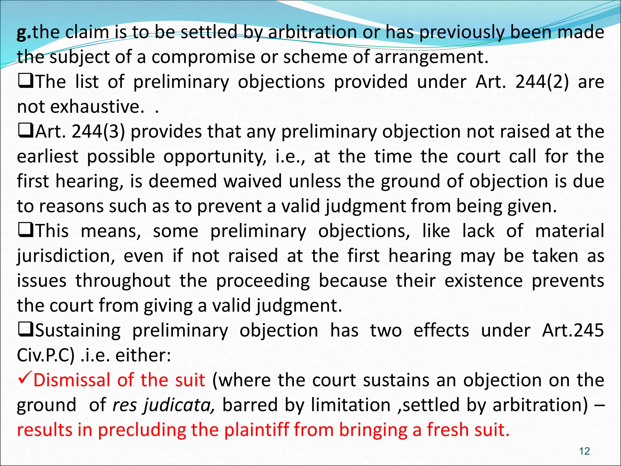 g.the claim is to be settled by arbitration or has previously been made
the subject of a compromise or scheme of arrangement.
The list of preliminary objections provided under Art. 244(2) are
not exhaustive. .
Art. 244(3) provides that any preliminary objection not raised at the
earliest possible opportunity, i.e., at the time the court call for the
first hearing, is deemed waived unless the ground of objection is due
to reasons such as to prevent a valid judgment from being given.
This means, some preliminary objections, like lack of material
jurisdiction, even if not raised at the first hearing may be taken as
issues throughout the proceeding because their existence prevents
the court from giving a valid judgment.
Sustaining preliminary objection has two effects under Art.245
Civ.P.C) .i.e. either:
Dismissal of the suit (where the court sustains an objection on the
ground of res judicata, barred by limitation ,settled by arbitration) –
results in precluding the plaintiff from bringing a fresh suit.
12
 