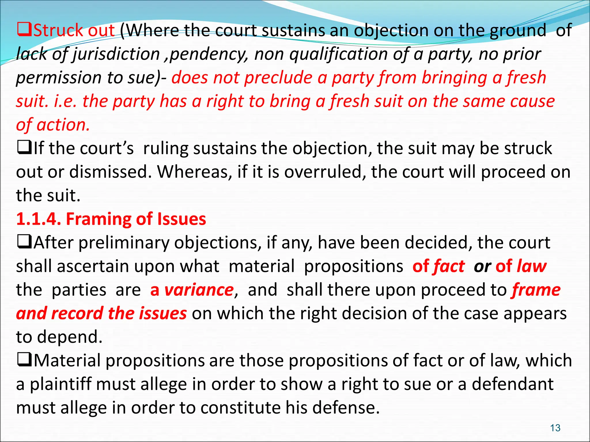 Struck out (Where the court sustains an objection on the ground of
lack of jurisdiction ,pendency, non qualification of a party, no prior
permission to sue)- does not preclude a party from bringing a fresh
suit. i.e. the party has a right to bring a fresh suit on the same cause
of action.
If the court’s ruling sustains the objection, the suit may be struck
out or dismissed. Whereas, if it is overruled, the court will proceed on
the suit.
1.1.4. Framing of Issues
After preliminary objections, if any, have been decided, the court
shall ascertain upon what material propositions of fact or of law
the parties are a variance, and shall there upon proceed to frame
and record the issues on which the right decision of the case appears
to depend.
Material propositions are those propositions of fact or of law, which
a plaintiff must allege in order to show a right to sue or a defendant
must allege in order to constitute his defense.
13
 