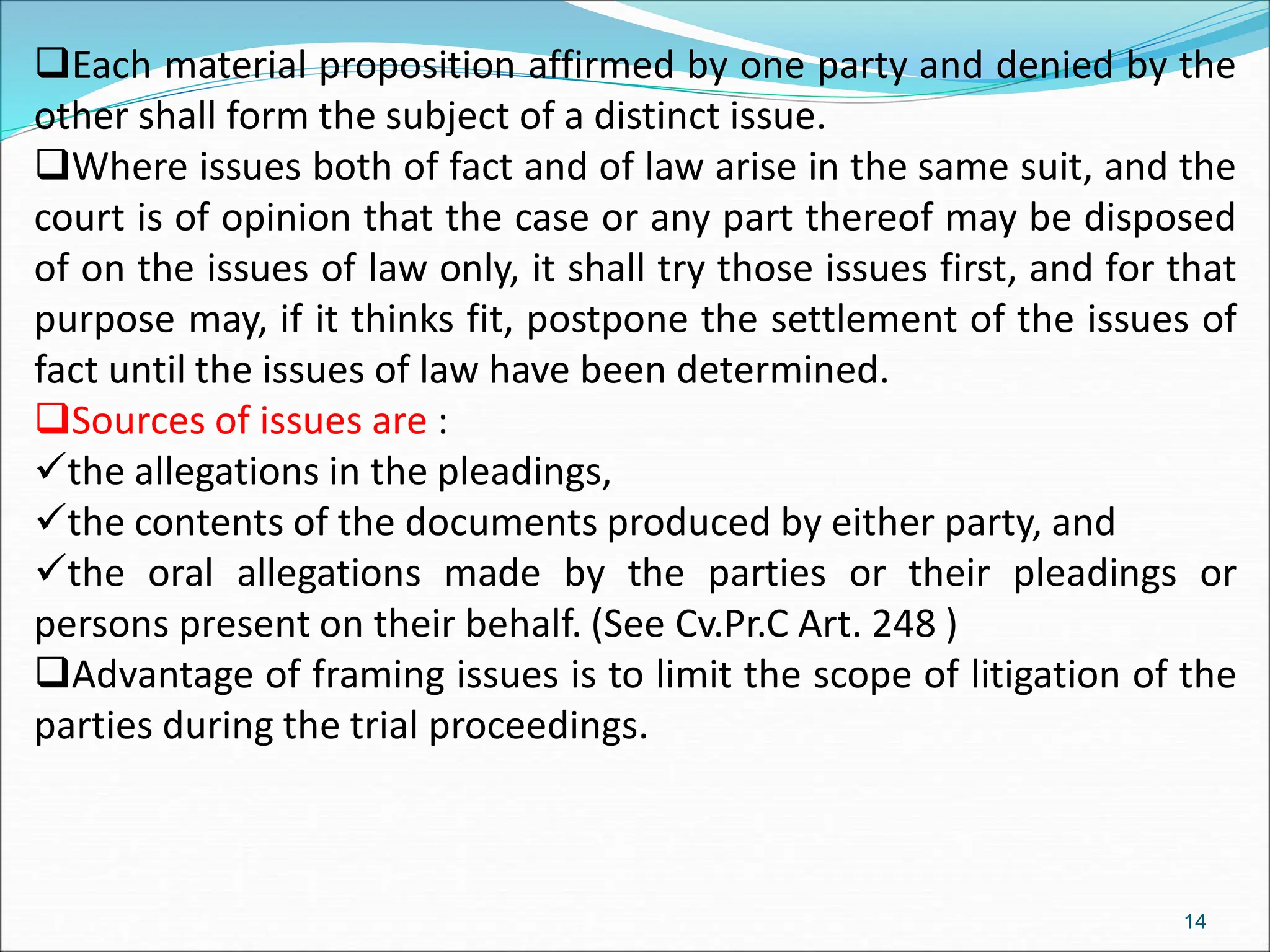 Each material proposition affirmed by one party and denied by the
other shall form the subject of a distinct issue.
Where issues both of fact and of law arise in the same suit, and the
court is of opinion that the case or any part thereof may be disposed
of on the issues of law only, it shall try those issues first, and for that
purpose may, if it thinks fit, postpone the settlement of the issues of
fact until the issues of law have been determined.
Sources of issues are :
the allegations in the pleadings,
the contents of the documents produced by either party, and
the oral allegations made by the parties or their pleadings or
persons present on their behalf. (See Cv.Pr.C Art. 248 )
Advantage of framing issues is to limit the scope of litigation of the
parties during the trial proceedings.
14
 