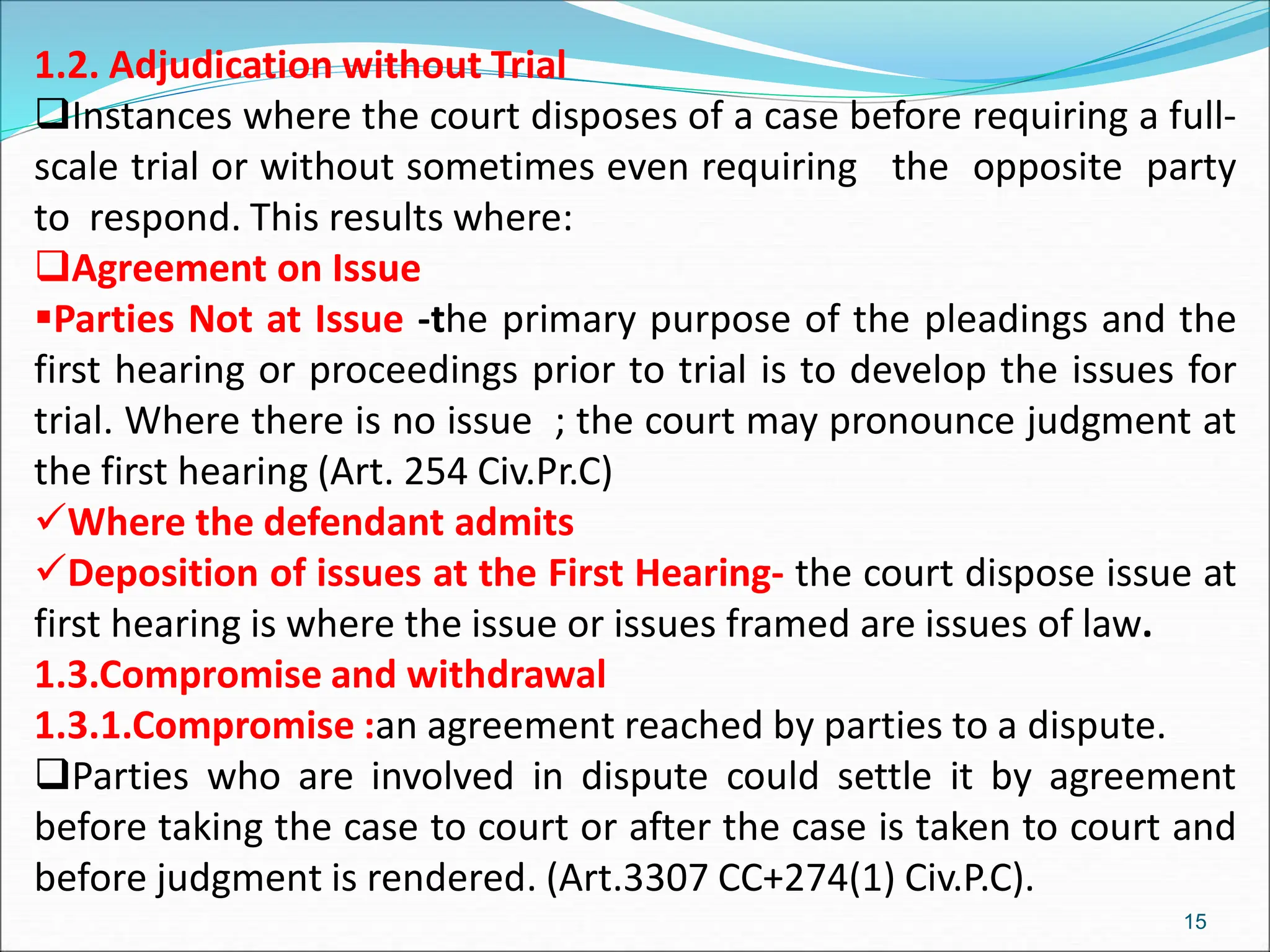 1.2. Adjudication without Trial
Instances where the court disposes of a case before requiring a full-
scale trial or without sometimes even requiring the opposite party
to respond. This results where:
Agreement on Issue
Parties Not at Issue -the primary purpose of the pleadings and the
first hearing or proceedings prior to trial is to develop the issues for
trial. Where there is no issue ; the court may pronounce judgment at
the first hearing (Art. 254 Civ.Pr.C)
Where the defendant admits
Deposition of issues at the First Hearing- the court dispose issue at
first hearing is where the issue or issues framed are issues of law.
1.3.Compromise and withdrawal
1.3.1.Compromise :an agreement reached by parties to a dispute.
Parties who are involved in dispute could settle it by agreement
before taking the case to court or after the case is taken to court and
before judgment is rendered. (Art.3307 CC+274(1) Civ.P.C).
15
 