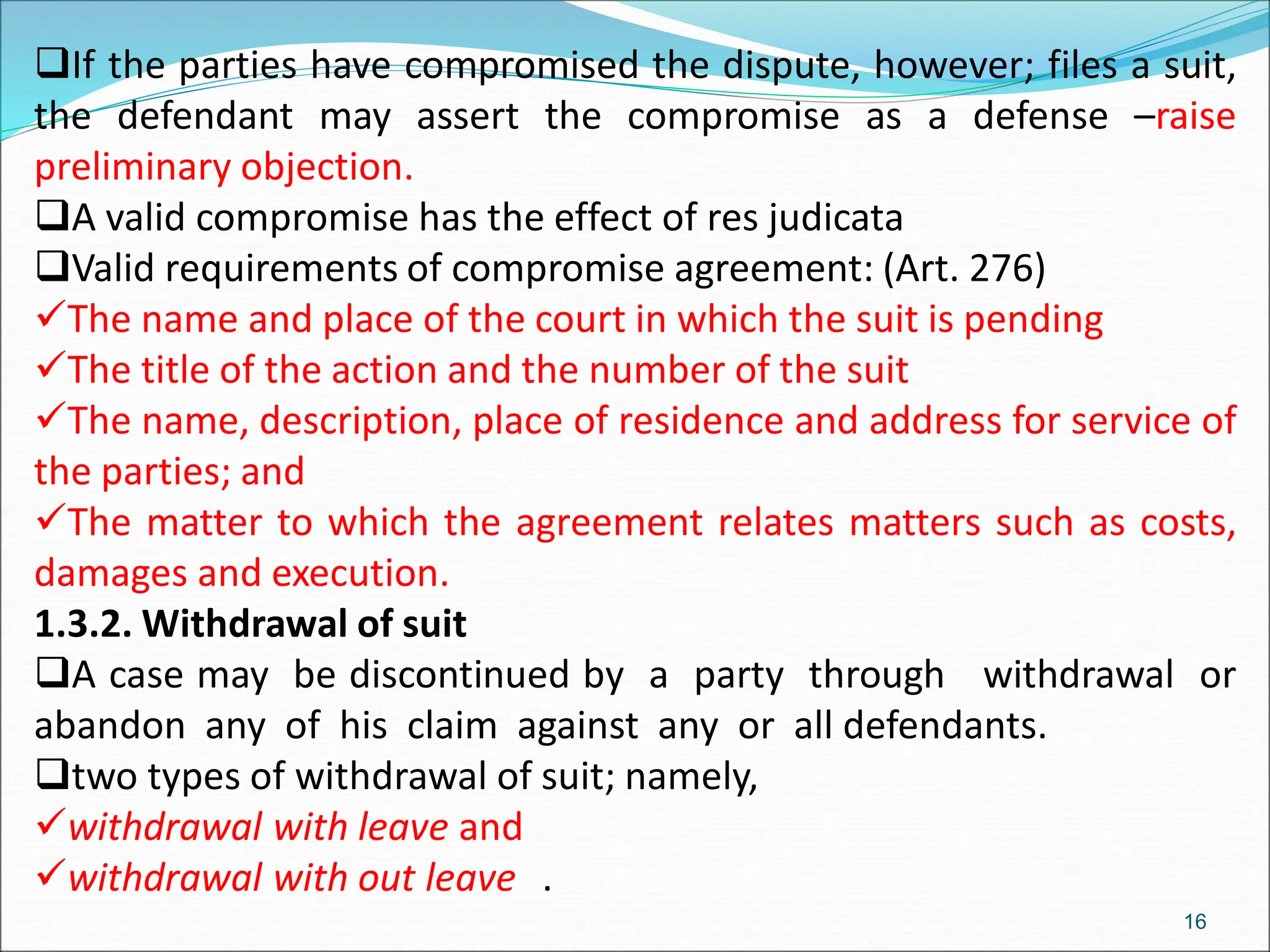 If the parties have compromised the dispute, however; files a suit,
the defendant may assert the compromise as a defense –raise
preliminary objection.
A valid compromise has the effect of res judicata
Valid requirements of compromise agreement: (Art. 276)
The name and place of the court in which the suit is pending
The title of the action and the number of the suit
The name, description, place of residence and address for service of
the parties; and
The matter to which the agreement relates matters such as costs,
damages and execution.
1.3.2. Withdrawal of suit
A case may be discontinued by a party through withdrawal or
abandon any of his claim against any or all defendants.
two types of withdrawal of suit; namely,
withdrawal with leave and
withdrawal with out leave .
16
 