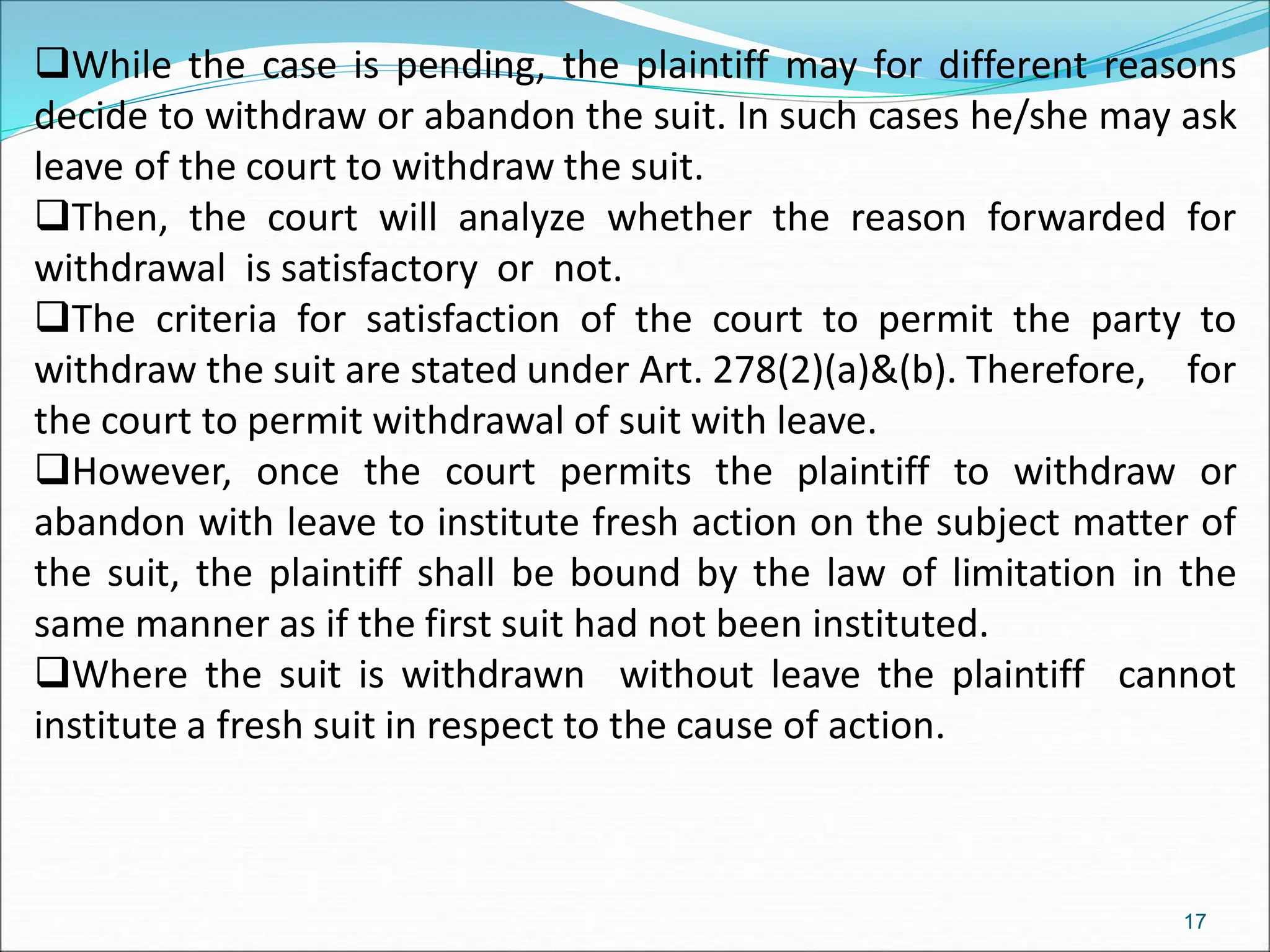 While the case is pending, the plaintiff may for different reasons
decide to withdraw or abandon the suit. In such cases he/she may ask
leave of the court to withdraw the suit.
Then, the court will analyze whether the reason forwarded for
withdrawal is satisfactory or not.
The criteria for satisfaction of the court to permit the party to
withdraw the suit are stated under Art. 278(2)(a)&(b). Therefore, for
the court to permit withdrawal of suit with leave.
However, once the court permits the plaintiff to withdraw or
abandon with leave to institute fresh action on the subject matter of
the suit, the plaintiff shall be bound by the law of limitation in the
same manner as if the first suit had not been instituted.
Where the suit is withdrawn without leave the plaintiff cannot
institute a fresh suit in respect to the cause of action.
17
 