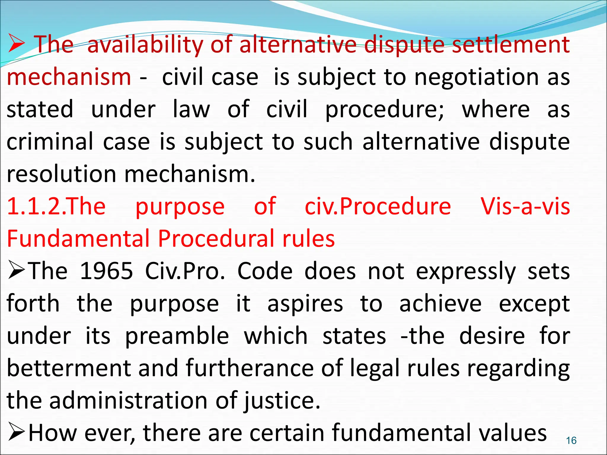  The availability of alternative dispute settlement
mechanism - civil case is subject to negotiation as
stated under law of civil procedure; where as
criminal case is subject to such alternative dispute
resolution mechanism.
1.1.2.The purpose of civ.Procedure Vis-a-vis
Fundamental Procedural rules
The 1965 Civ.Pro. Code does not expressly sets
forth the purpose it aspires to achieve except
under its preamble which states -the desire for
betterment and furtherance of legal rules regarding
the administration of justice.
How ever, there are certain fundamental values 16
 