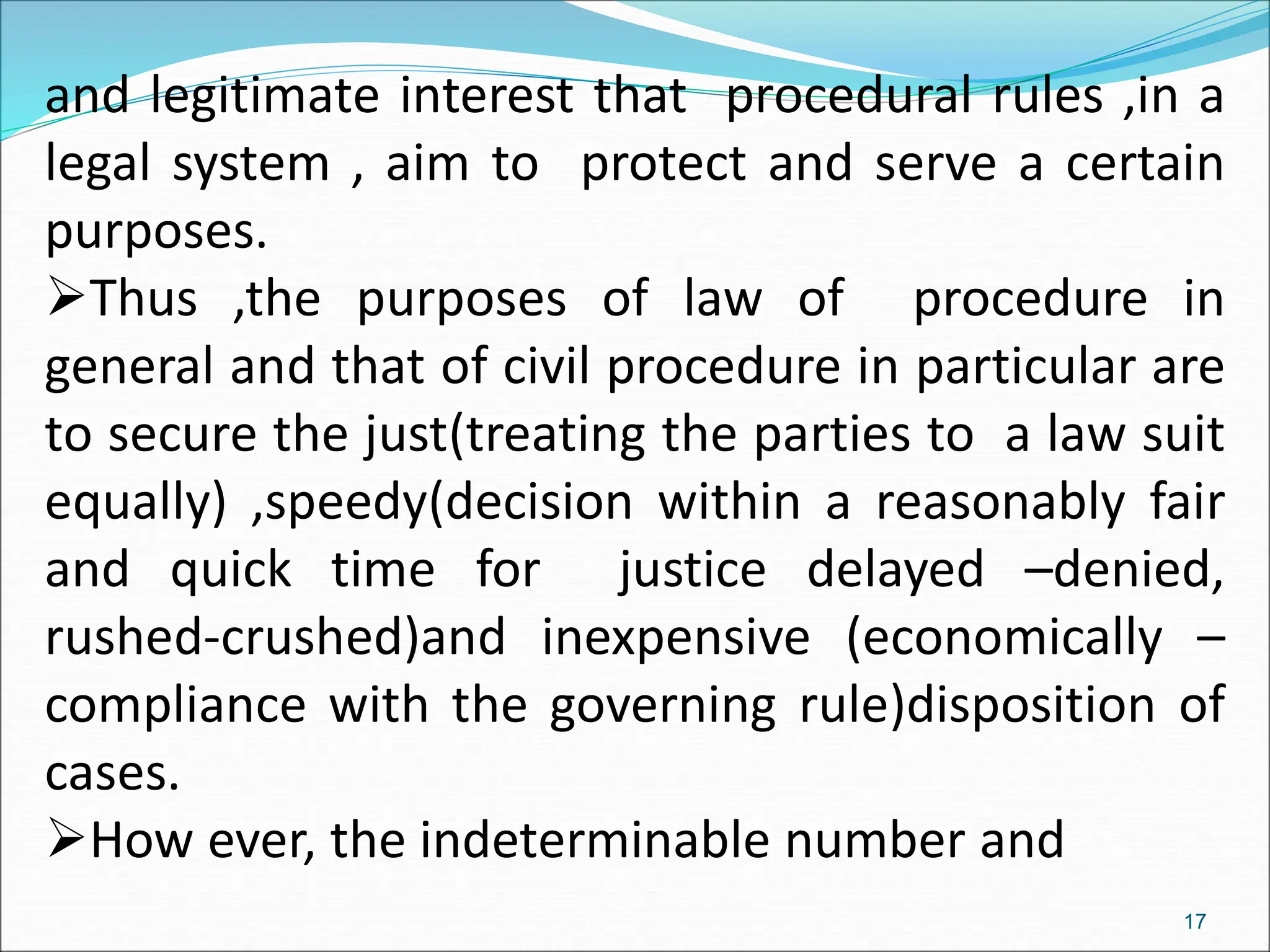 and legitimate interest that procedural rules ,in a
legal system , aim to protect and serve a certain
purposes.
Thus ,the purposes of law of procedure in
general and that of civil procedure in particular are
to secure the just(treating the parties to a law suit
equally) ,speedy(decision within a reasonably fair
and quick time for justice delayed –denied,
rushed-crushed)and inexpensive (economically –
compliance with the governing rule)disposition of
cases.
How ever, the indeterminable number and
17
 