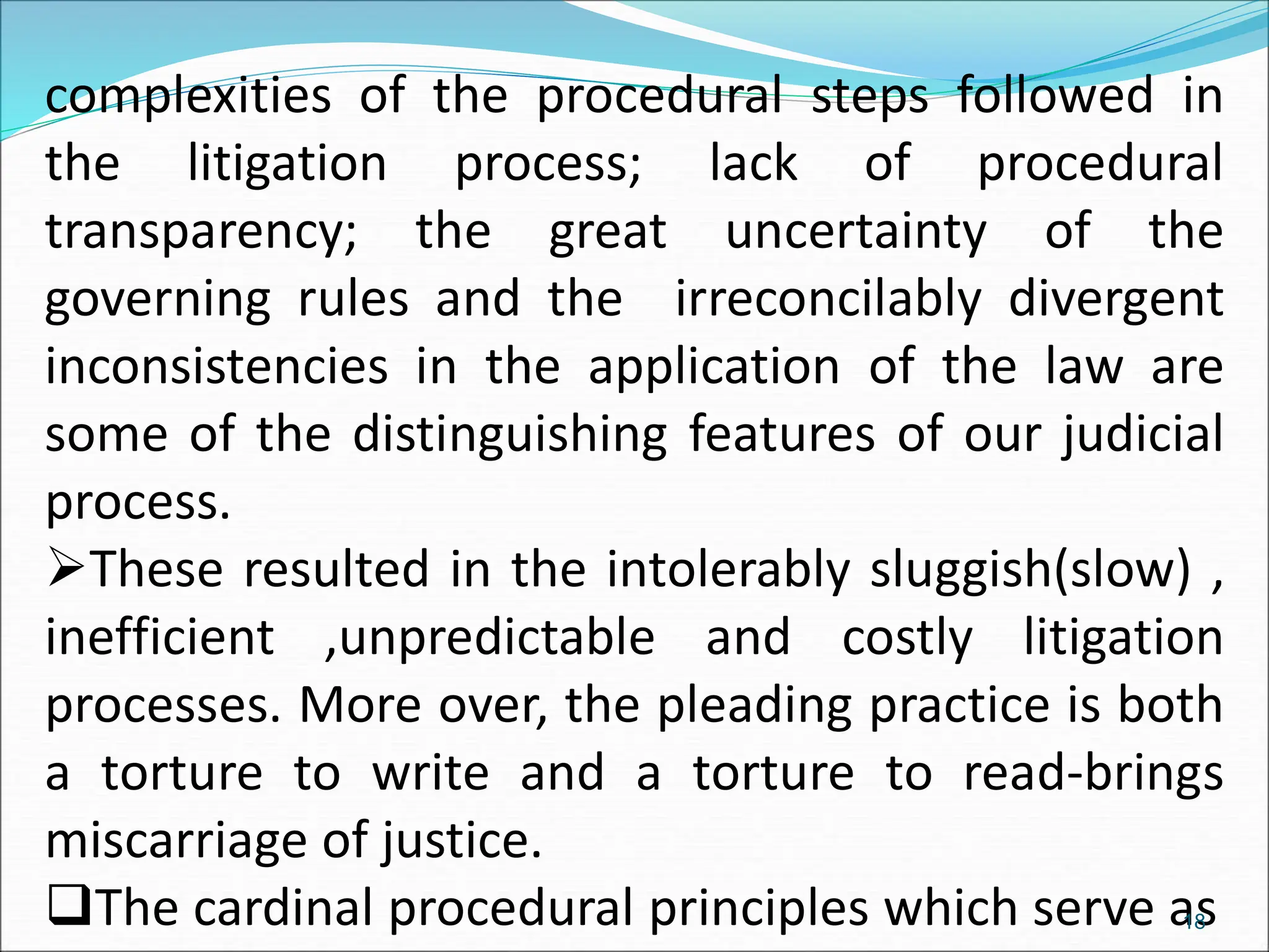 complexities of the procedural steps followed in
the litigation process; lack of procedural
transparency; the great uncertainty of the
governing rules and the irreconcilably divergent
inconsistencies in the application of the law are
some of the distinguishing features of our judicial
process.
These resulted in the intolerably sluggish(slow) ,
inefficient ,unpredictable and costly litigation
processes. More over, the pleading practice is both
a torture to write and a torture to read-brings
miscarriage of justice.
The cardinal procedural principles which serve as
18
 