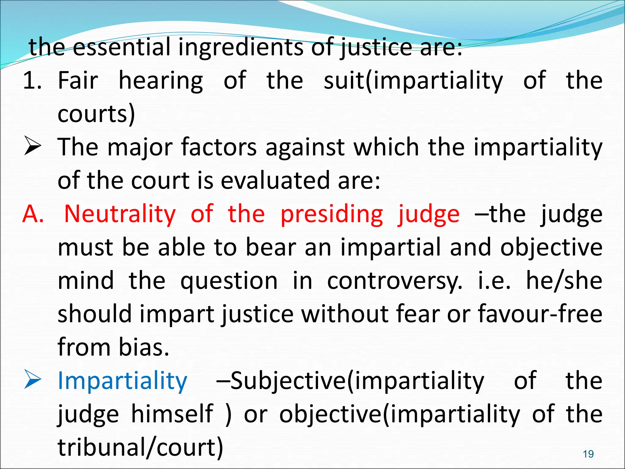 the essential ingredients of justice are:
1. Fair hearing of the suit(impartiality of the
courts)
 The major factors against which the impartiality
of the court is evaluated are:
A. Neutrality of the presiding judge –the judge
must be able to bear an impartial and objective
mind the question in controversy. i.e. he/she
should impart justice without fear or favour-free
from bias.
 Impartiality –Subjective(impartiality of the
judge himself ) or objective(impartiality of the
tribunal/court) 19
 