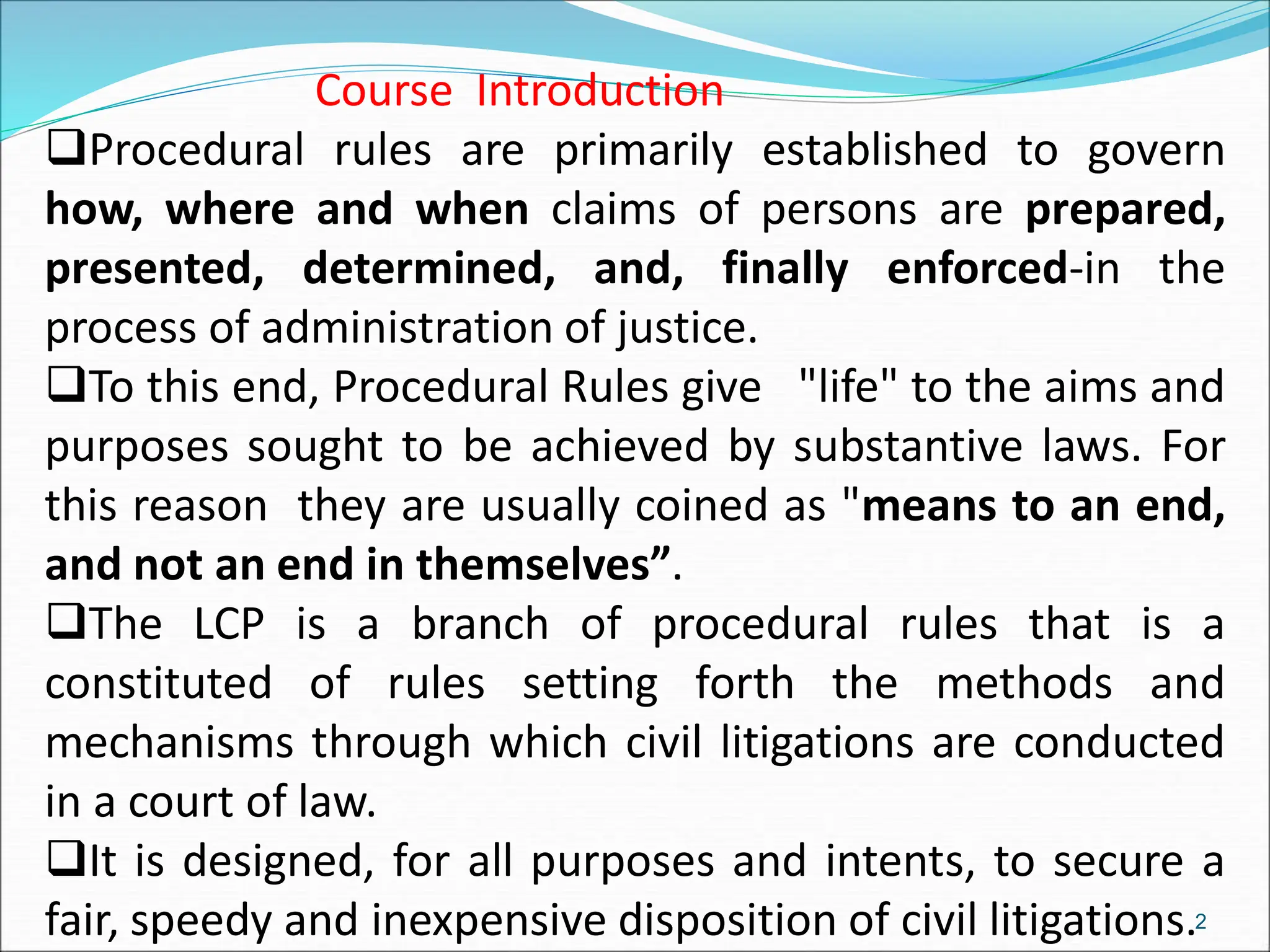 2
Course Introduction
Procedural rules are primarily established to govern
how, where and when claims of persons are prepared,
presented, determined, and, finally enforced-in the
process of administration of justice.
To this end, Procedural Rules give "life" to the aims and
purposes sought to be achieved by substantive laws. For
this reason they are usually coined as "means to an end,
and not an end in themselves”.
The LCP is a branch of procedural rules that is a
constituted of rules setting forth the methods and
mechanisms through which civil litigations are conducted
in a court of law.
It is designed, for all purposes and intents, to secure a
fair, speedy and inexpensive disposition of civil litigations.
 