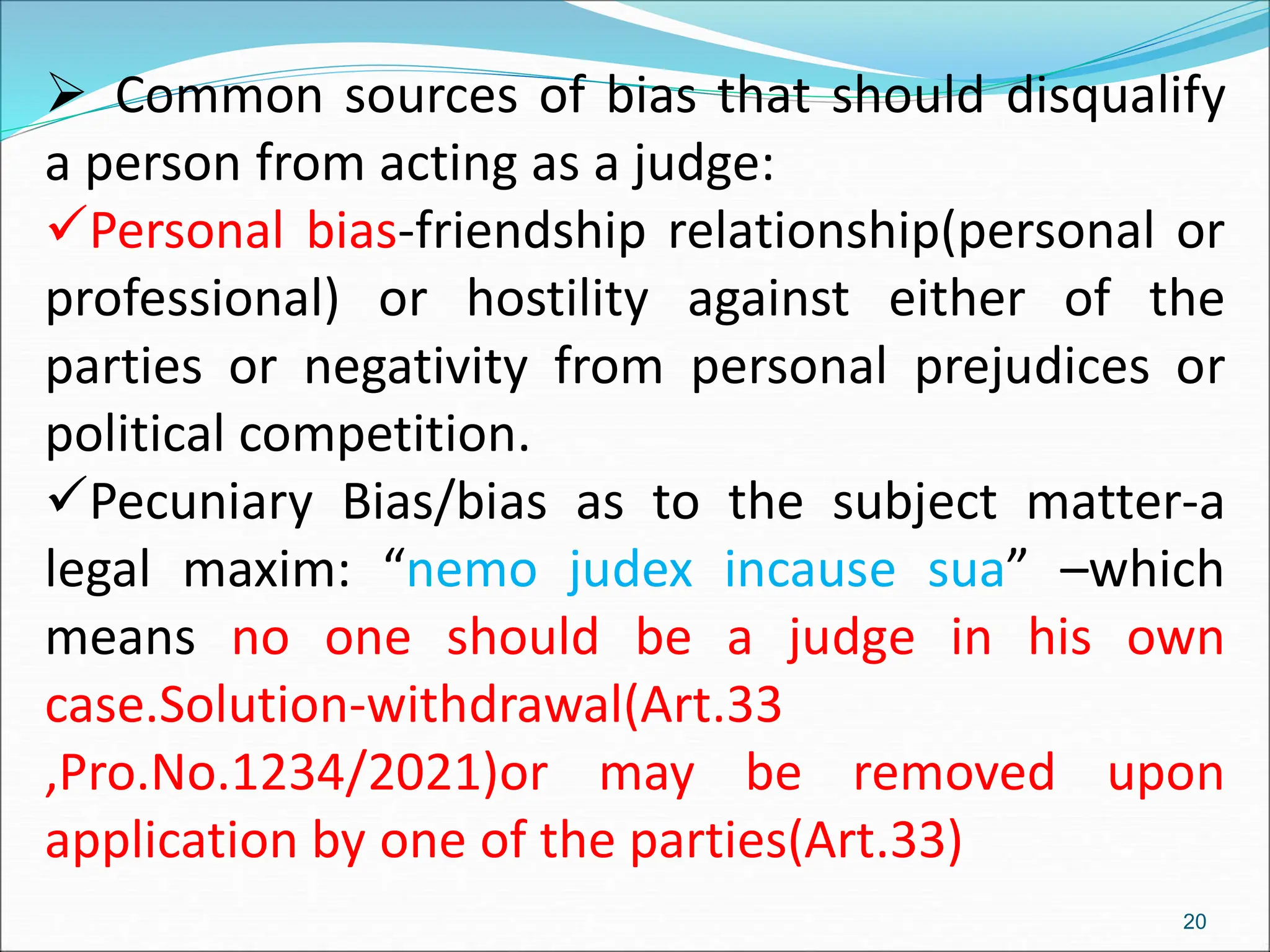  Common sources of bias that should disqualify
a person from acting as a judge:
Personal bias-friendship relationship(personal or
professional) or hostility against either of the
parties or negativity from personal prejudices or
political competition.
Pecuniary Bias/bias as to the subject matter-a
legal maxim: “nemo judex incause sua” –which
means no one should be a judge in his own
case.Solution-withdrawal(Art.33
,Pro.No.1234/2021)or may be removed upon
application by one of the parties(Art.33)
20
 
