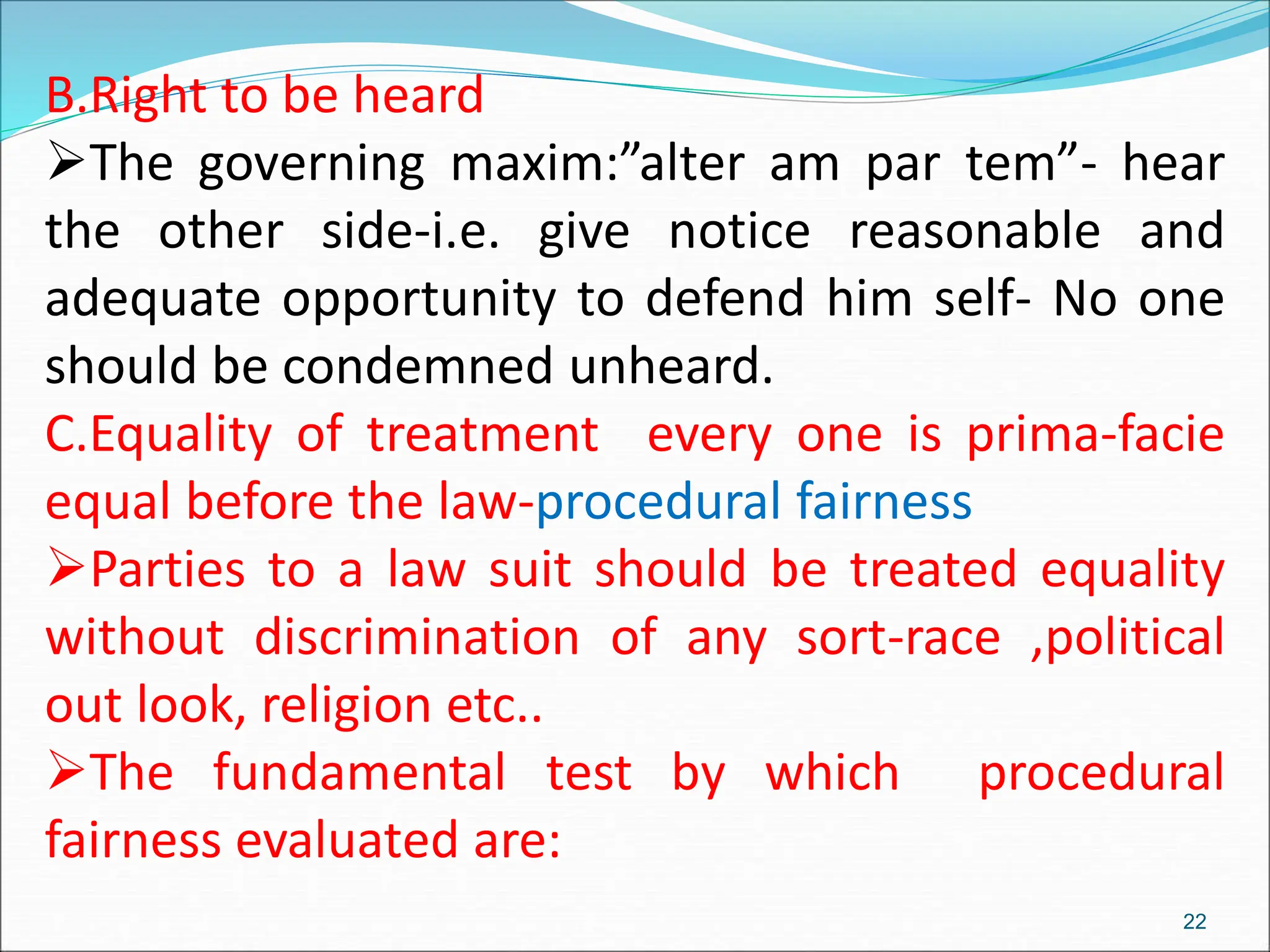 B.Right to be heard
The governing maxim:”alter am par tem”- hear
the other side-i.e. give notice reasonable and
adequate opportunity to defend him self- No one
should be condemned unheard.
C.Equality of treatment every one is prima-facie
equal before the law-procedural fairness
Parties to a law suit should be treated equality
without discrimination of any sort-race ,political
out look, religion etc..
The fundamental test by which procedural
fairness evaluated are:
22
 
