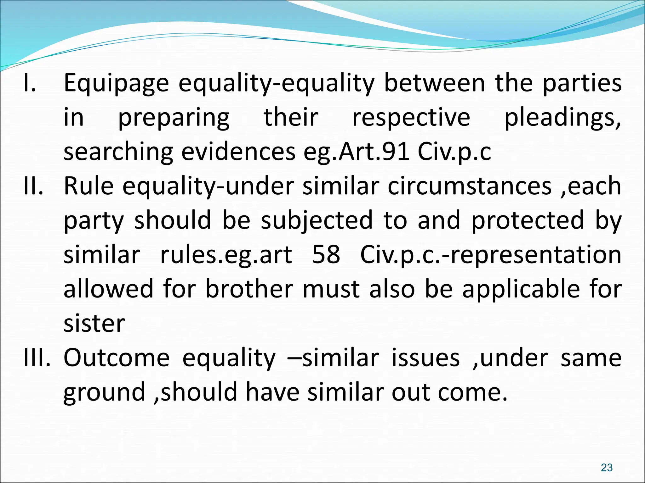 I. Equipage equality-equality between the parties
in preparing their respective pleadings,
searching evidences eg.Art.91 Civ.p.c
II. Rule equality-under similar circumstances ,each
party should be subjected to and protected by
similar rules.eg.art 58 Civ.p.c.-representation
allowed for brother must also be applicable for
sister
III. Outcome equality –similar issues ,under same
ground ,should have similar out come.
23
 