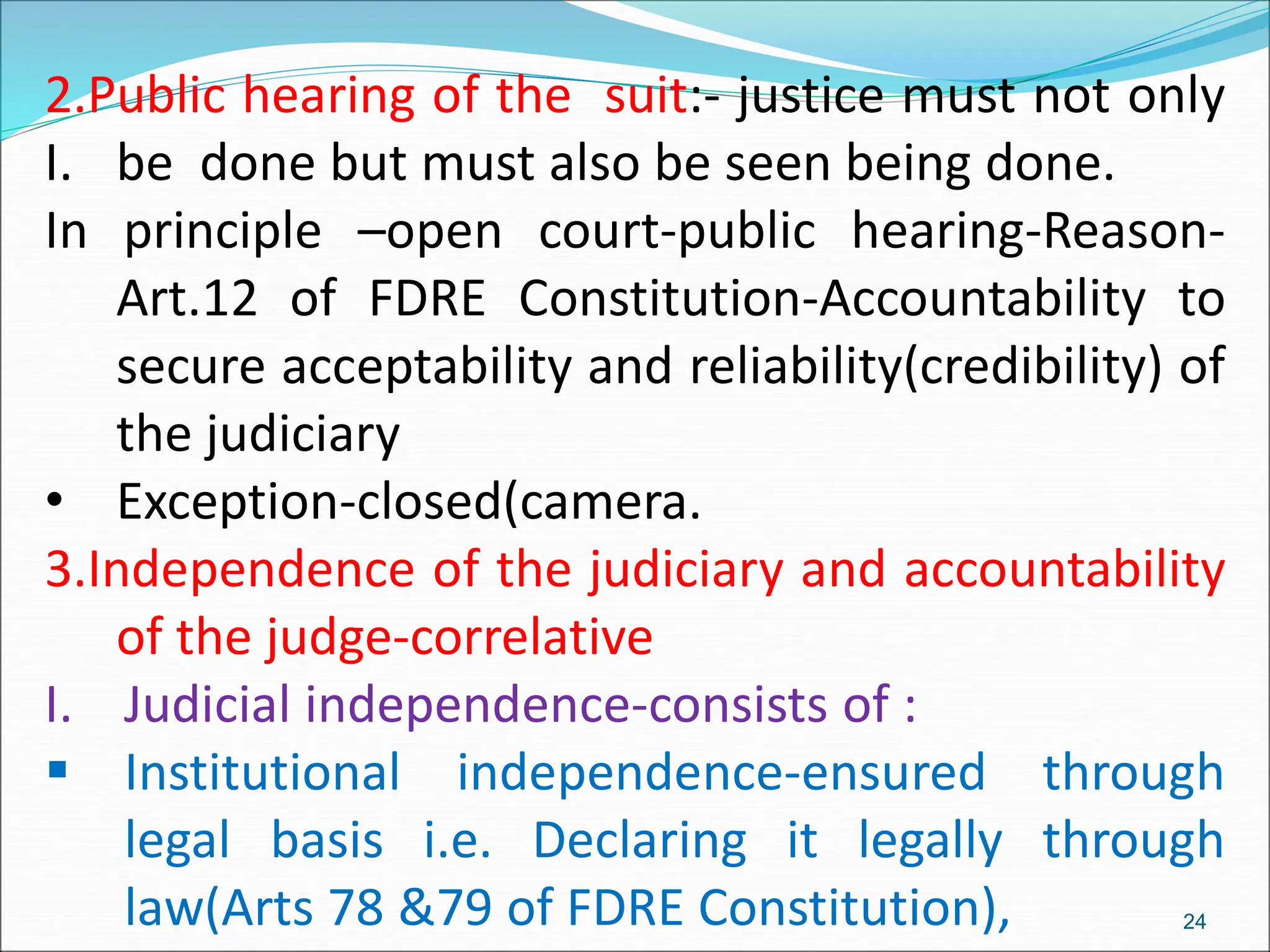 I.
2.Public hearing of the suit:- justice must not only
be done but must also be seen being done.
In principle –open court-public hearing-Reason-
Art.12 of FDRE Constitution-Accountability to
secure acceptability and reliability(credibility) of
the judiciary
• Exception-closed(camera.
3.Independence of the judiciary and accountability
of the judge-correlative
I. Judicial independence-consists of :
 Institutional independence-ensured through
legal basis i.e. Declaring it legally through
law(Arts 78 &79 of FDRE Constitution), 24
 