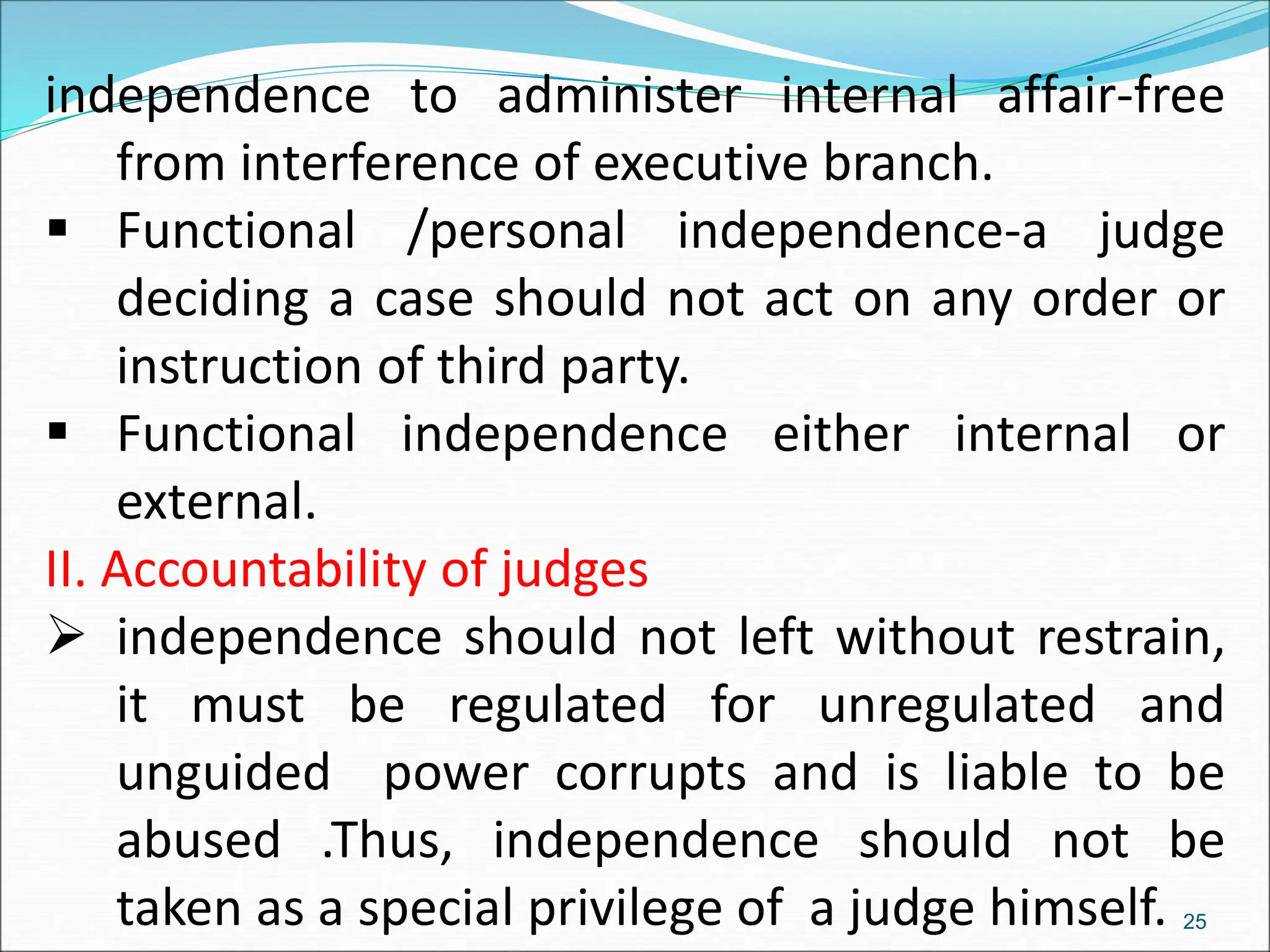 independence to administer internal affair-free
from interference of executive branch.
 Functional /personal independence-a judge
deciding a case should not act on any order or
instruction of third party.
 Functional independence either internal or
external.
II. Accountability of judges
 independence should not left without restrain,
it must be regulated for unregulated and
unguided power corrupts and is liable to be
abused .Thus, independence should not be
taken as a special privilege of a judge himself. 25
 