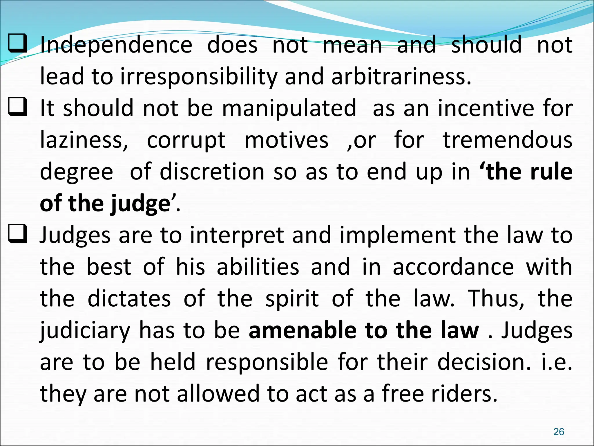  Independence does not mean and should not
lead to irresponsibility and arbitrariness.
 It should not be manipulated as an incentive for
laziness, corrupt motives ,or for tremendous
degree of discretion so as to end up in ‘the rule
of the judge’.
 Judges are to interpret and implement the law to
the best of his abilities and in accordance with
the dictates of the spirit of the law. Thus, the
judiciary has to be amenable to the law . Judges
are to be held responsible for their decision. i.e.
they are not allowed to act as a free riders.
26
 