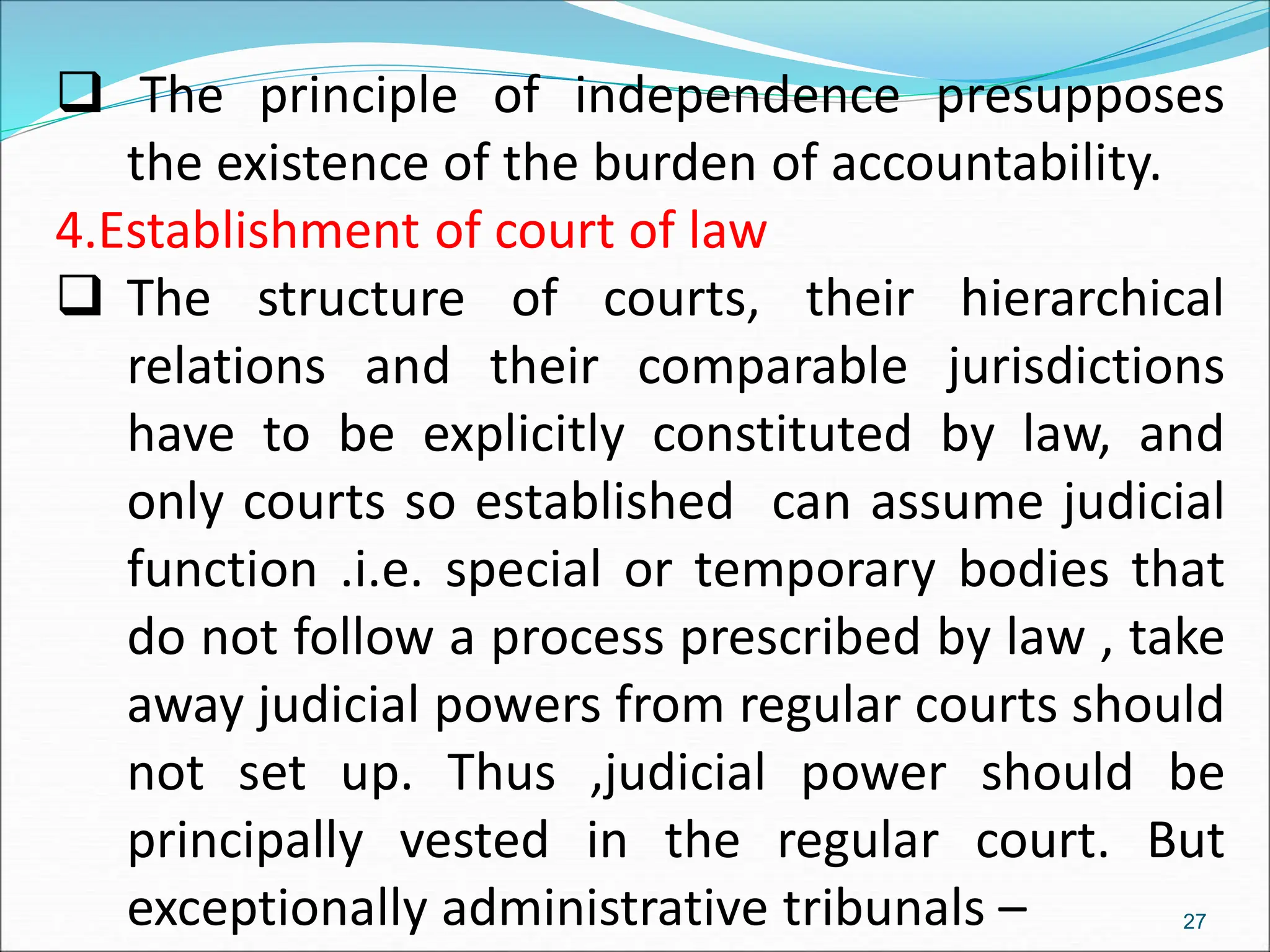  The principle of independence presupposes
the existence of the burden of accountability.
4.Establishment of court of law
 The structure of courts, their hierarchical
relations and their comparable jurisdictions
have to be explicitly constituted by law, and
only courts so established can assume judicial
function .i.e. special or temporary bodies that
do not follow a process prescribed by law , take
away judicial powers from regular courts should
not set up. Thus ,judicial power should be
principally vested in the regular court. But
exceptionally administrative tribunals – 27
 