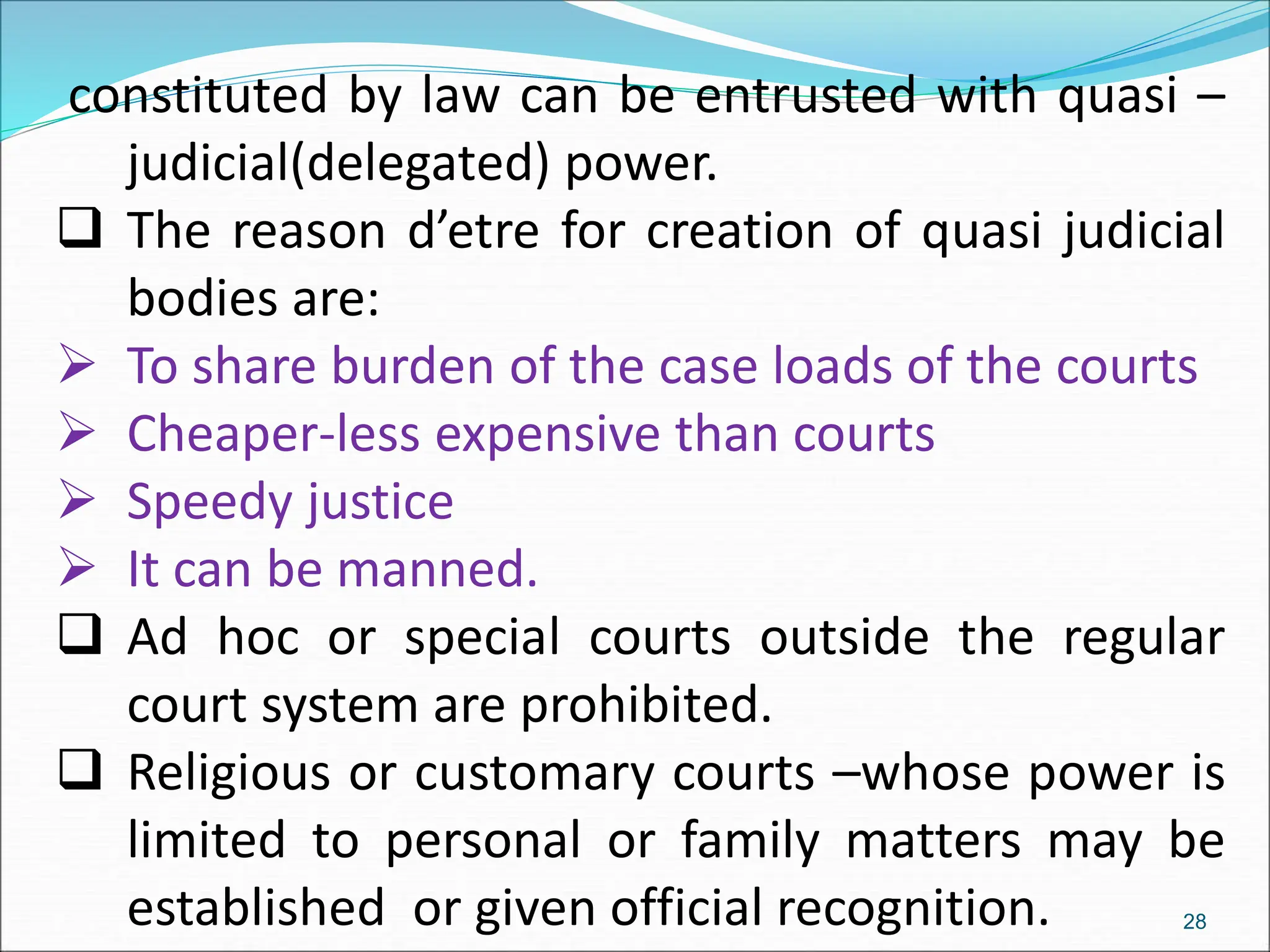 constituted by law can be entrusted with quasi –
judicial(delegated) power.
 The reason d’etre for creation of quasi judicial
bodies are:
 To share burden of the case loads of the courts
 Cheaper-less expensive than courts
 Speedy justice
 It can be manned.
 Ad hoc or special courts outside the regular
court system are prohibited.
 Religious or customary courts –whose power is
limited to personal or family matters may be
established or given official recognition. 28
 
