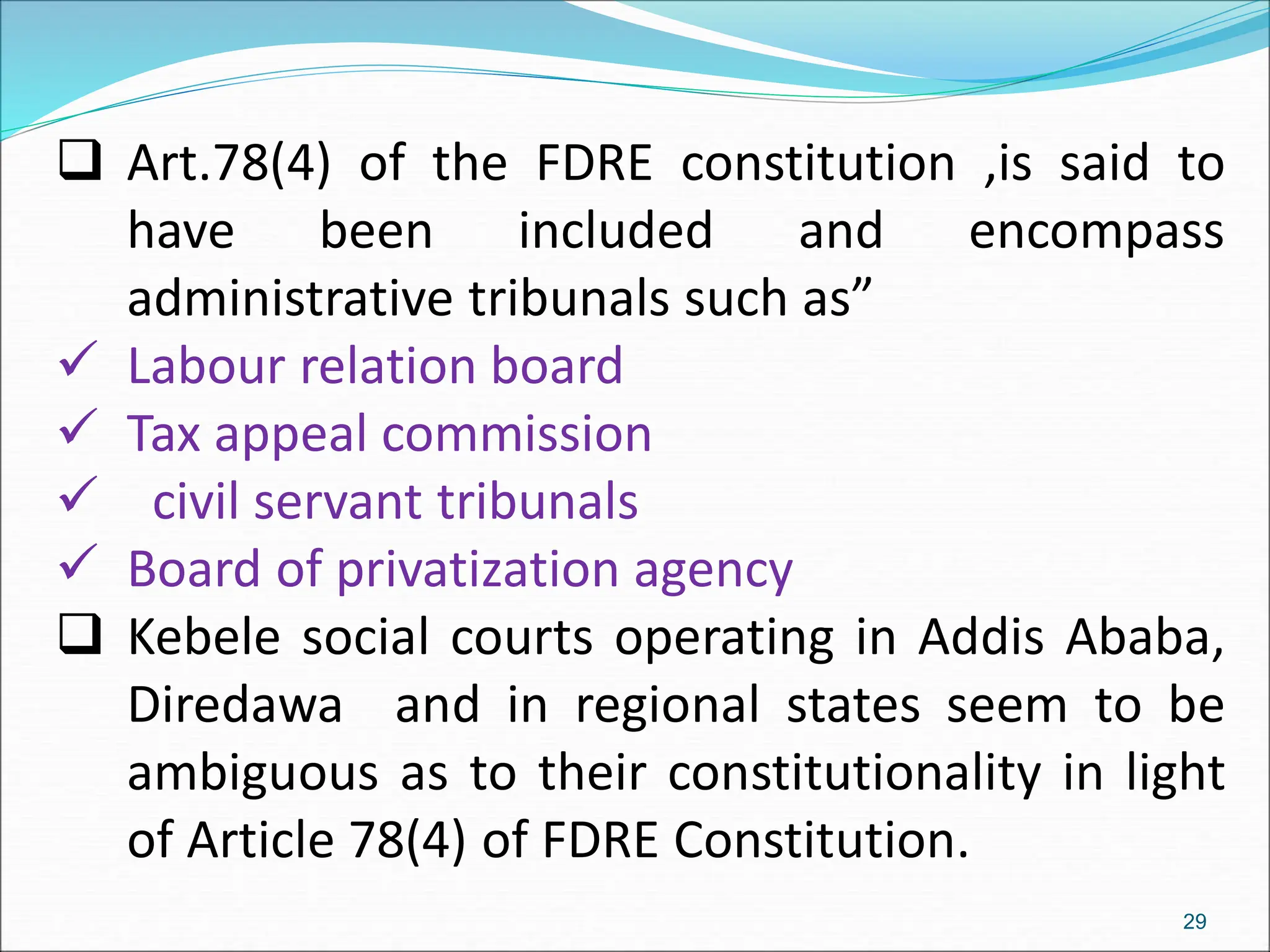  Art.78(4) of the FDRE constitution ,is said to
have been included and encompass
administrative tribunals such as”
 Labour relation board
 Tax appeal commission
 civil servant tribunals
 Board of privatization agency
 Kebele social courts operating in Addis Ababa,
Diredawa and in regional states seem to be
ambiguous as to their constitutionality in light
of Article 78(4) of FDRE Constitution.
29
 