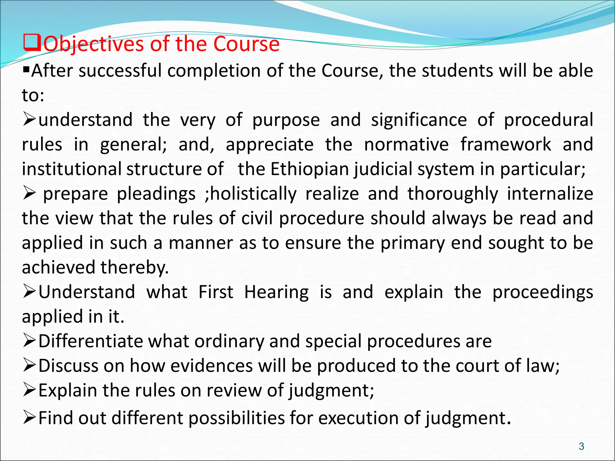 3
Objectives of the Course
After successful completion of the Course, the students will be able
to:
understand the very of purpose and significance of procedural
rules in general; and, appreciate the normative framework and
institutional structure of the Ethiopian judicial system in particular;
 prepare pleadings ;holistically realize and thoroughly internalize
the view that the rules of civil procedure should always be read and
applied in such a manner as to ensure the primary end sought to be
achieved thereby.
Understand what First Hearing is and explain the proceedings
applied in it.
Differentiate what ordinary and special procedures are
Discuss on how evidences will be produced to the court of law;
Explain the rules on review of judgment;
Find out different possibilities for execution of judgment.
 