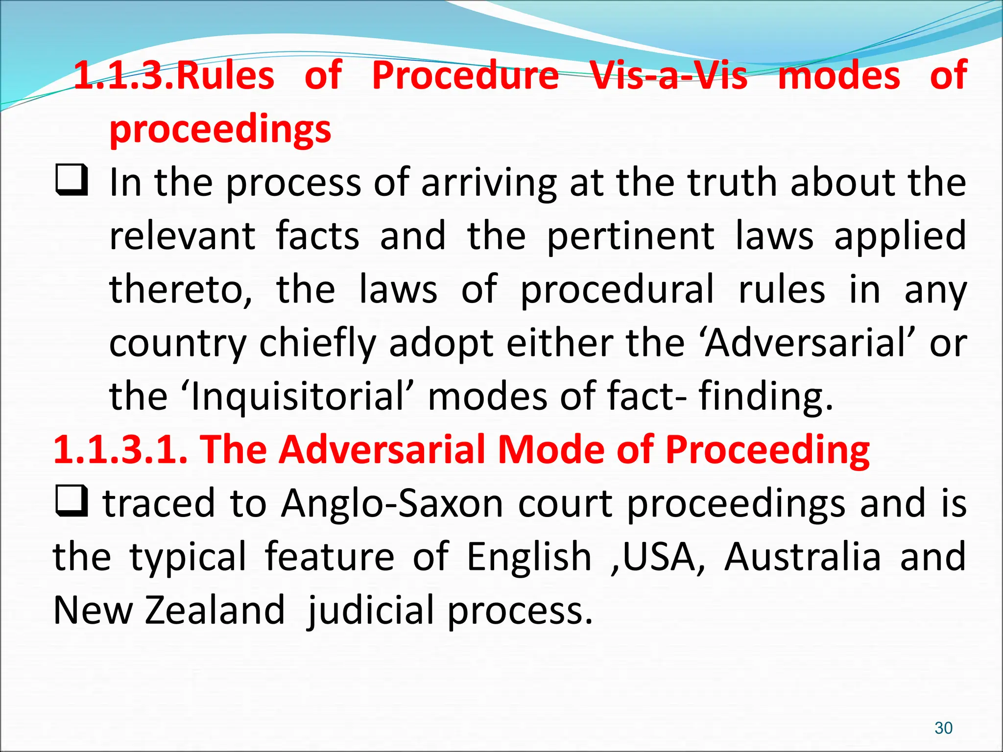 1.1.3.Rules of Procedure Vis-a-Vis modes of
proceedings
 In the process of arriving at the truth about the
relevant facts and the pertinent laws applied
thereto, the laws of procedural rules in any
country chiefly adopt either the ‘Adversarial’ or
the ‘Inquisitorial’ modes of fact- finding.
1.1.3.1. The Adversarial Mode of Proceeding
 traced to Anglo-Saxon court proceedings and is
the typical feature of English ,USA, Australia and
New Zealand judicial process.
30
 