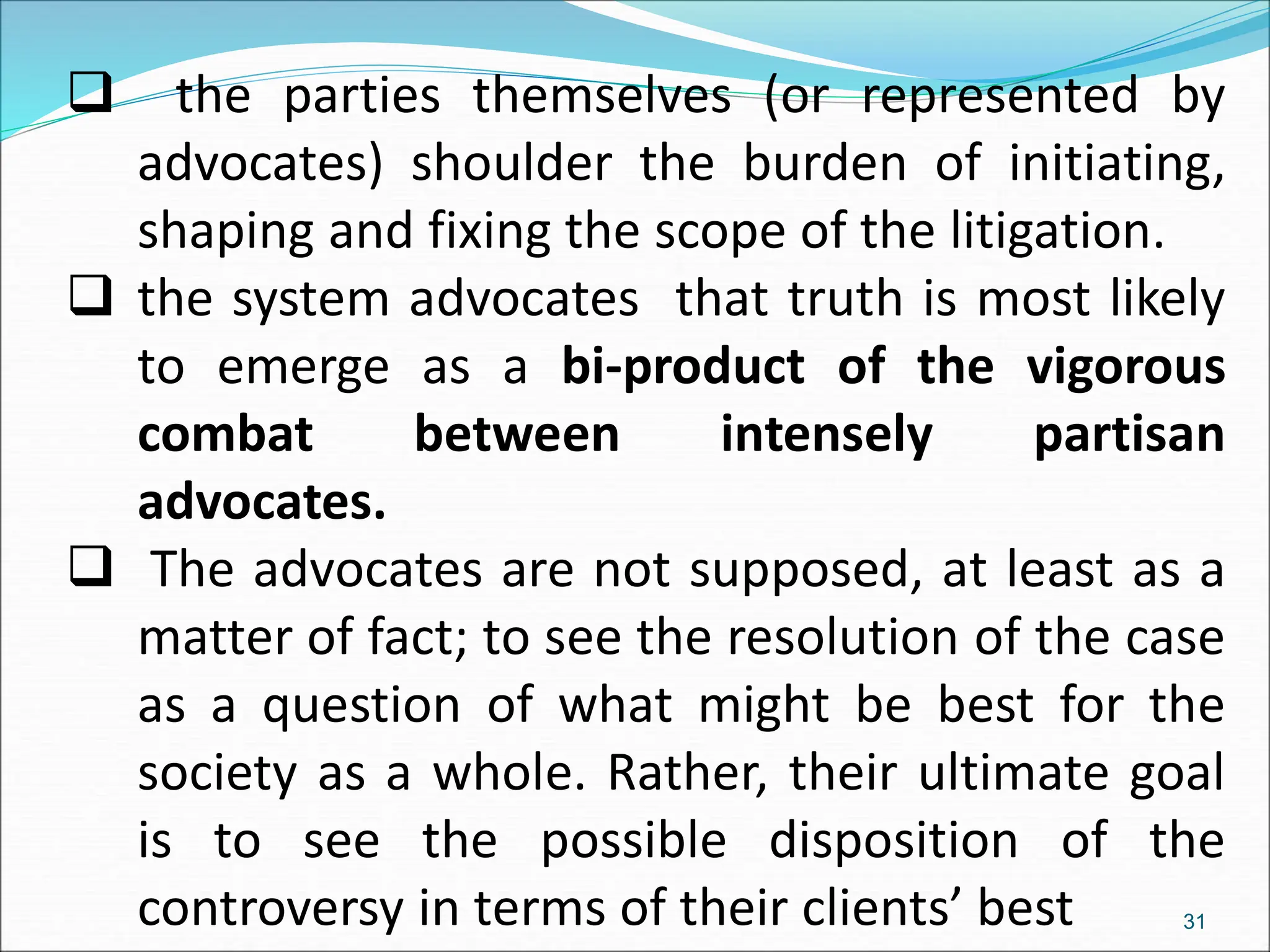  the parties themselves (or represented by
advocates) shoulder the burden of initiating,
shaping and fixing the scope of the litigation.
 the system advocates that truth is most likely
to emerge as a bi-product of the vigorous
combat between intensely partisan
advocates.
 The advocates are not supposed, at least as a
matter of fact; to see the resolution of the case
as a question of what might be best for the
society as a whole. Rather, their ultimate goal
is to see the possible disposition of the
controversy in terms of their clients’ best 31
 