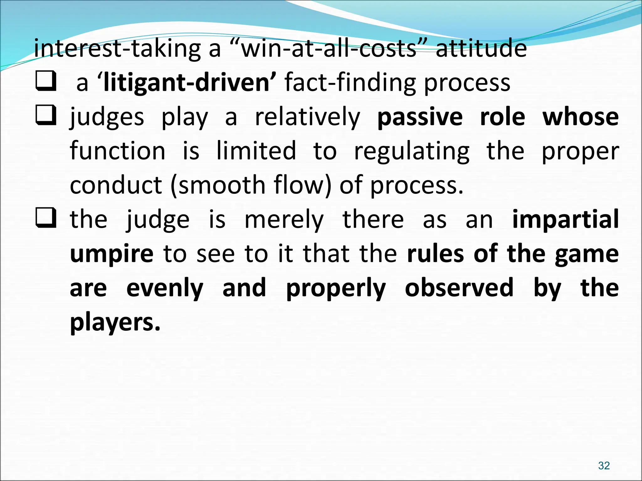 interest-taking a “win-at-all-costs” attitude
 a ‘litigant-driven’ fact-finding process
 judges play a relatively passive role whose
function is limited to regulating the proper
conduct (smooth flow) of process.
 the judge is merely there as an impartial
umpire to see to it that the rules of the game
are evenly and properly observed by the
players.
32
 