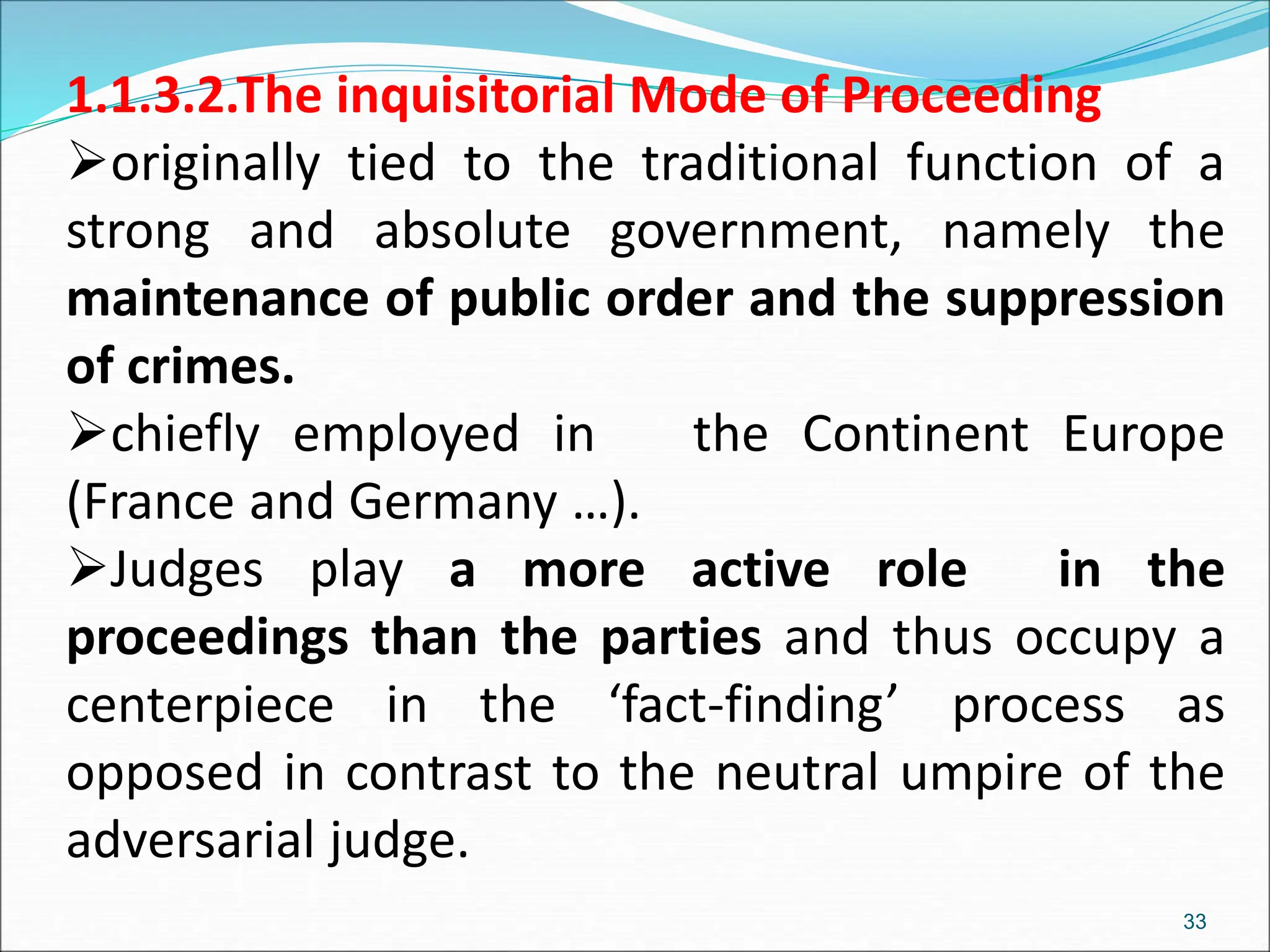 1.1.3.2.The inquisitorial Mode of Proceeding
originally tied to the traditional function of a
strong and absolute government, namely the
maintenance of public order and the suppression
of crimes.
chiefly employed in the Continent Europe
(France and Germany …).
Judges play a more active role in the
proceedings than the parties and thus occupy a
centerpiece in the ‘fact-finding’ process as
opposed in contrast to the neutral umpire of the
adversarial judge.
33
 