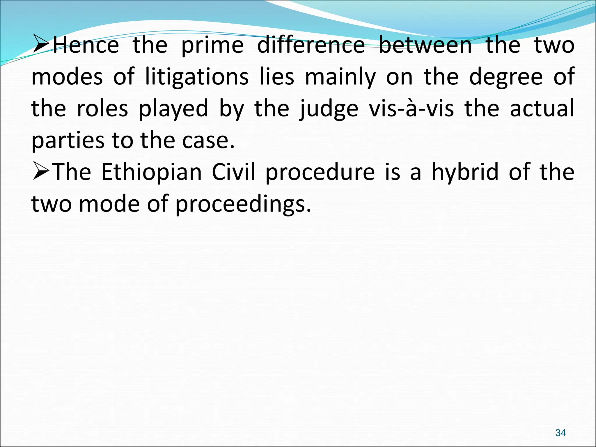 Hence the prime difference between the two
modes of litigations lies mainly on the degree of
the roles played by the judge vis-à-vis the actual
parties to the case.
The Ethiopian Civil procedure is a hybrid of the
two mode of proceedings.
34
 
