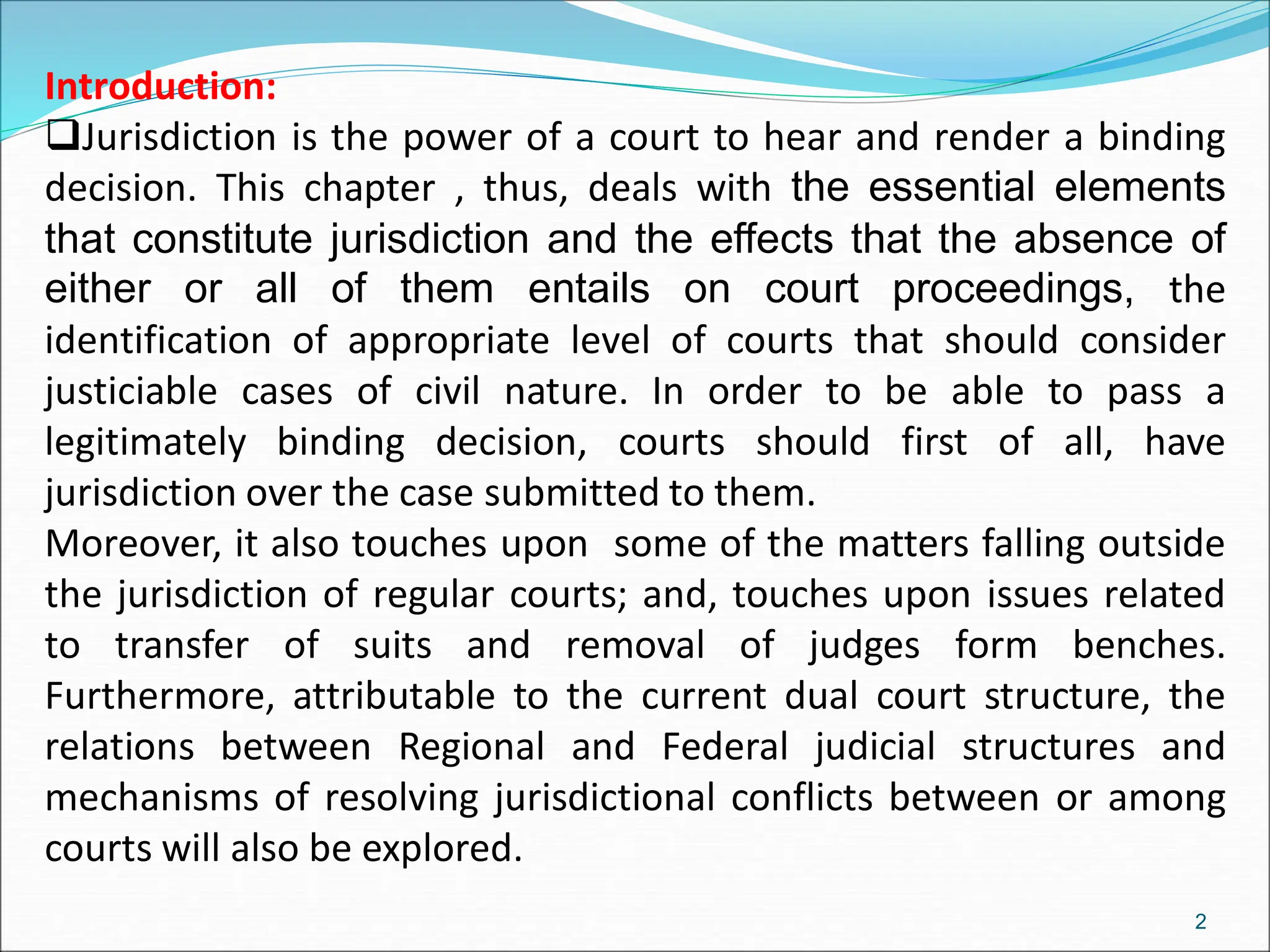 Introduction:
Jurisdiction is the power of a court to hear and render a binding
decision. This chapter , thus, deals with the essential elements
that constitute jurisdiction and the effects that the absence of
either or all of them entails on court proceedings, the
identification of appropriate level of courts that should consider
justiciable cases of civil nature. In order to be able to pass a
legitimately binding decision, courts should first of all, have
jurisdiction over the case submitted to them.
Moreover, it also touches upon some of the matters falling outside
the jurisdiction of regular courts; and, touches upon issues related
to transfer of suits and removal of judges form benches.
Furthermore, attributable to the current dual court structure, the
relations between Regional and Federal judicial structures and
mechanisms of resolving jurisdictional conflicts between or among
courts will also be explored.
2
 