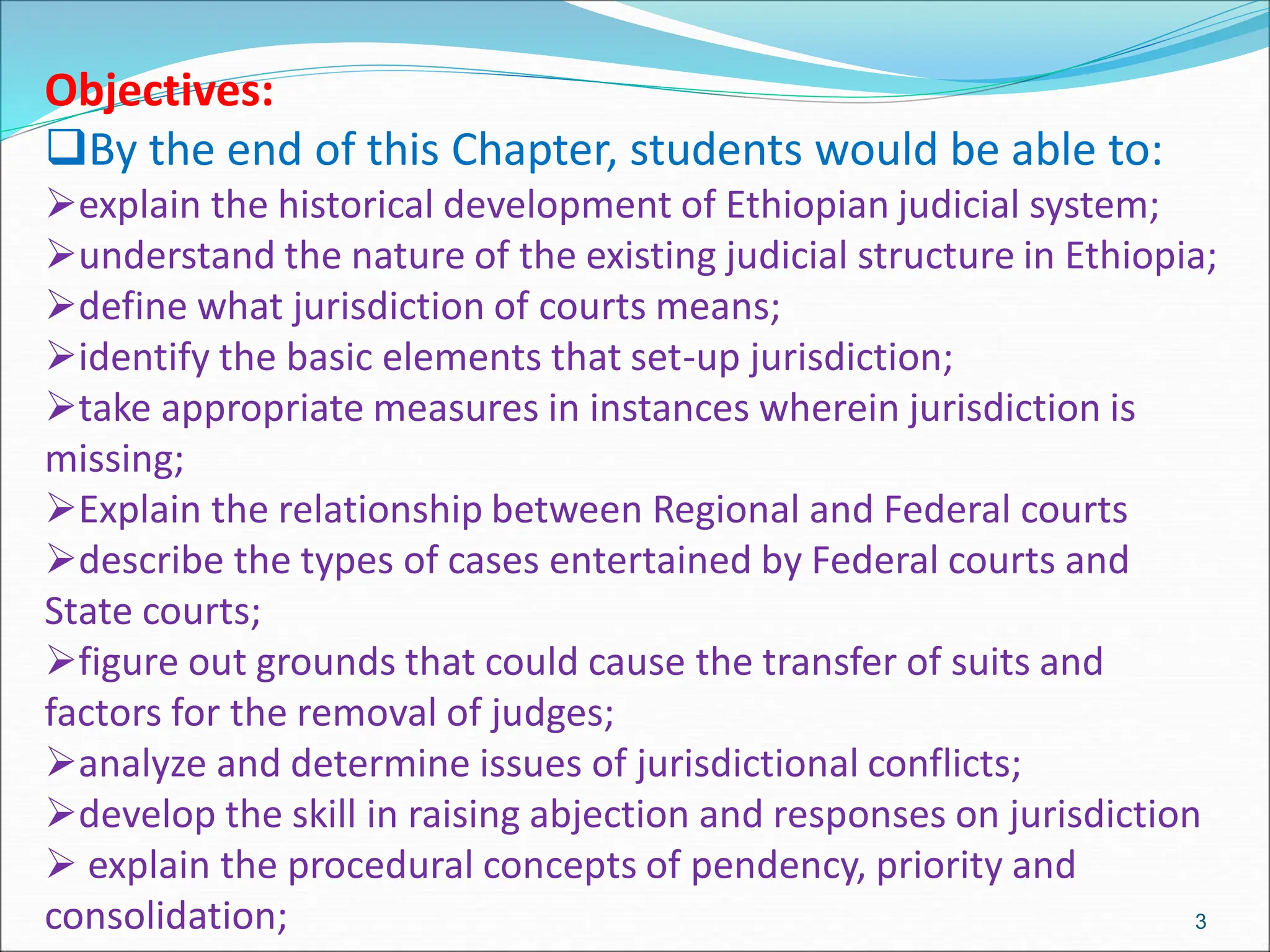 Objectives:
By the end of this Chapter, students would be able to:
explain the historical development of Ethiopian judicial system;
understand the nature of the existing judicial structure in Ethiopia;
define what jurisdiction of courts means;
identify the basic elements that set-up jurisdiction;
take appropriate measures in instances wherein jurisdiction is
missing;
Explain the relationship between Regional and Federal courts
describe the types of cases entertained by Federal courts and
State courts;
figure out grounds that could cause the transfer of suits and
factors for the removal of judges;
analyze and determine issues of jurisdictional conflicts;
develop the skill in raising abjection and responses on jurisdiction
 explain the procedural concepts of pendency, priority and
consolidation; 3
 