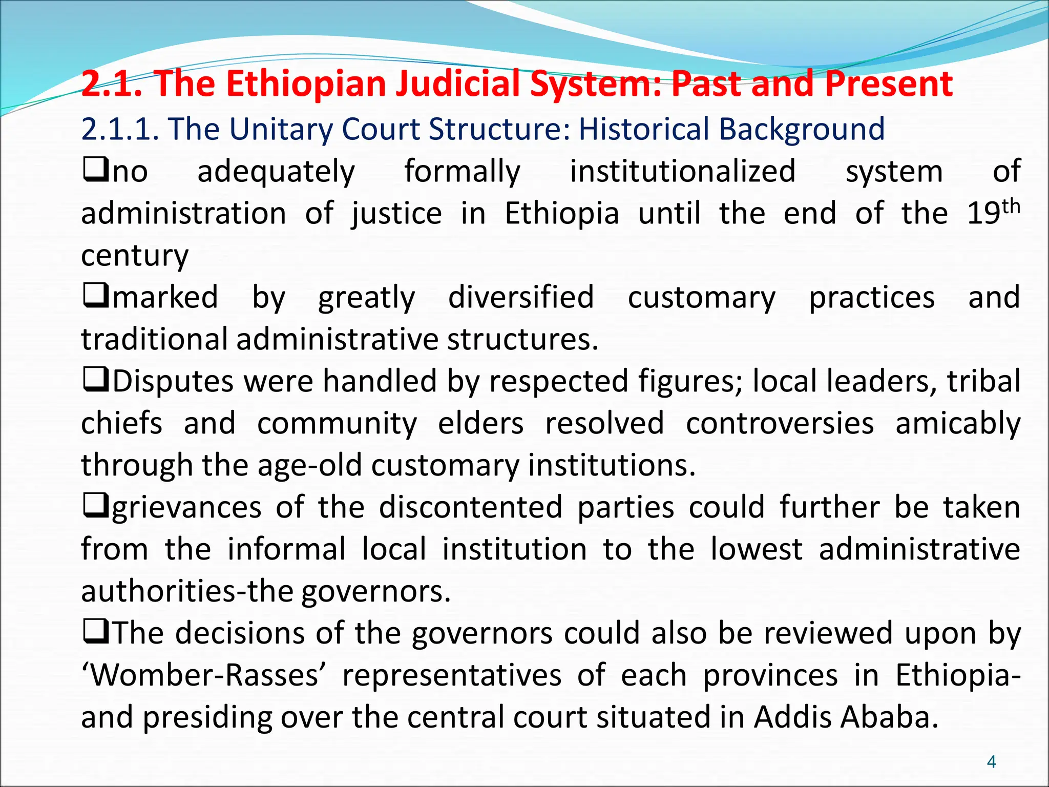 2.1. The Ethiopian Judicial System: Past and Present
2.1.1. The Unitary Court Structure: Historical Background
no adequately formally institutionalized system of
administration of justice in Ethiopia until the end of the 19th
century
marked by greatly diversified customary practices and
traditional administrative structures.
Disputes were handled by respected figures; local leaders, tribal
chiefs and community elders resolved controversies amicably
through the age-old customary institutions.
grievances of the discontented parties could further be taken
from the informal local institution to the lowest administrative
authorities-the governors.
The decisions of the governors could also be reviewed upon by
‘Womber-Rasses’ representatives of each provinces in Ethiopia-
and presiding over the central court situated in Addis Ababa.
4
 