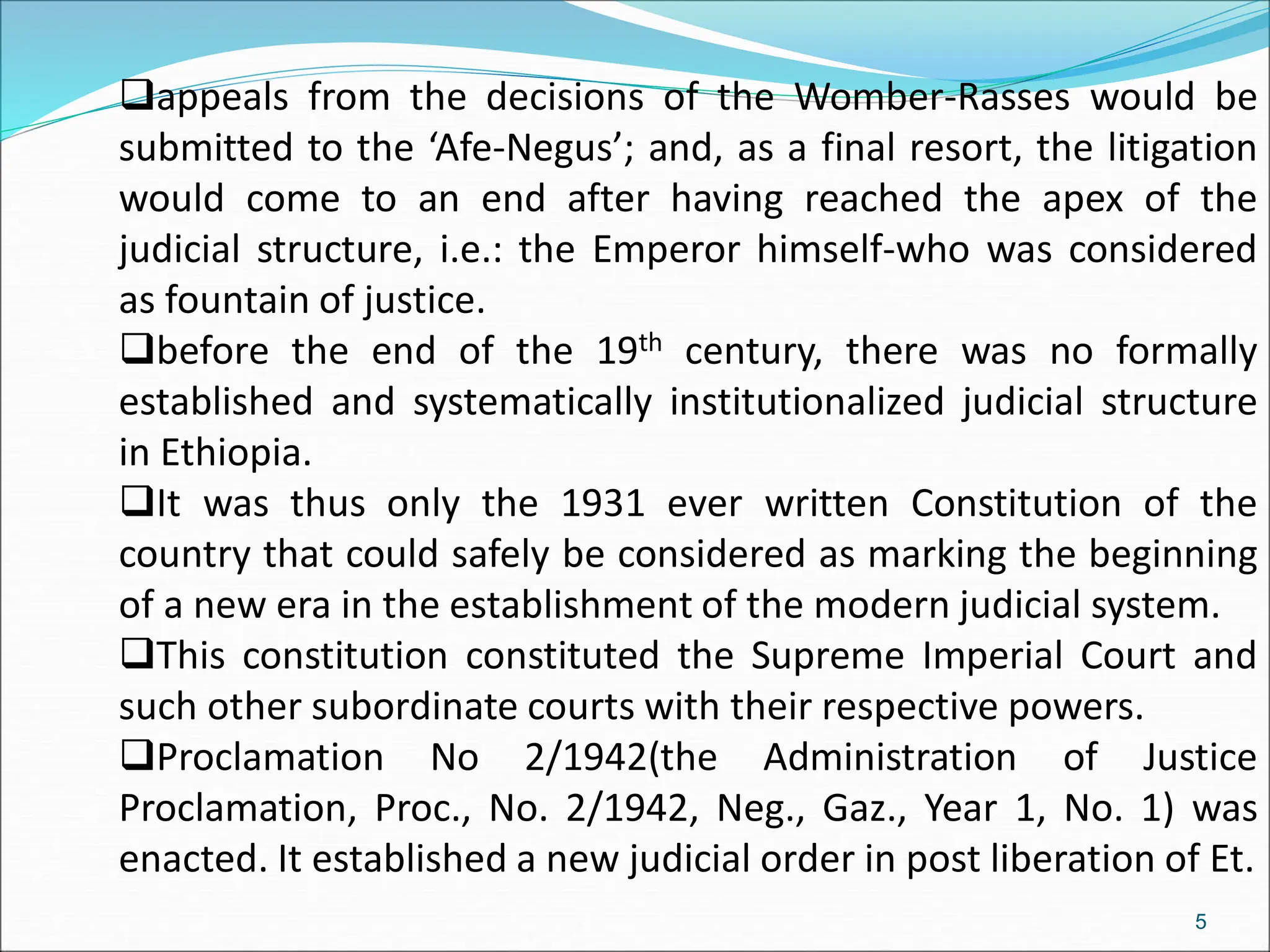 appeals from the decisions of the Womber-Rasses would be
submitted to the ‘Afe-Negus’; and, as a final resort, the litigation
would come to an end after having reached the apex of the
judicial structure, i.e.: the Emperor himself-who was considered
as fountain of justice.
before the end of the 19th century, there was no formally
established and systematically institutionalized judicial structure
in Ethiopia.
It was thus only the 1931 ever written Constitution of the
country that could safely be considered as marking the beginning
of a new era in the establishment of the modern judicial system.
This constitution constituted the Supreme Imperial Court and
such other subordinate courts with their respective powers.
Proclamation No 2/1942(the Administration of Justice
Proclamation, Proc., No. 2/1942, Neg., Gaz., Year 1, No. 1) was
enacted. It established a new judicial order in post liberation of Et.
5
 