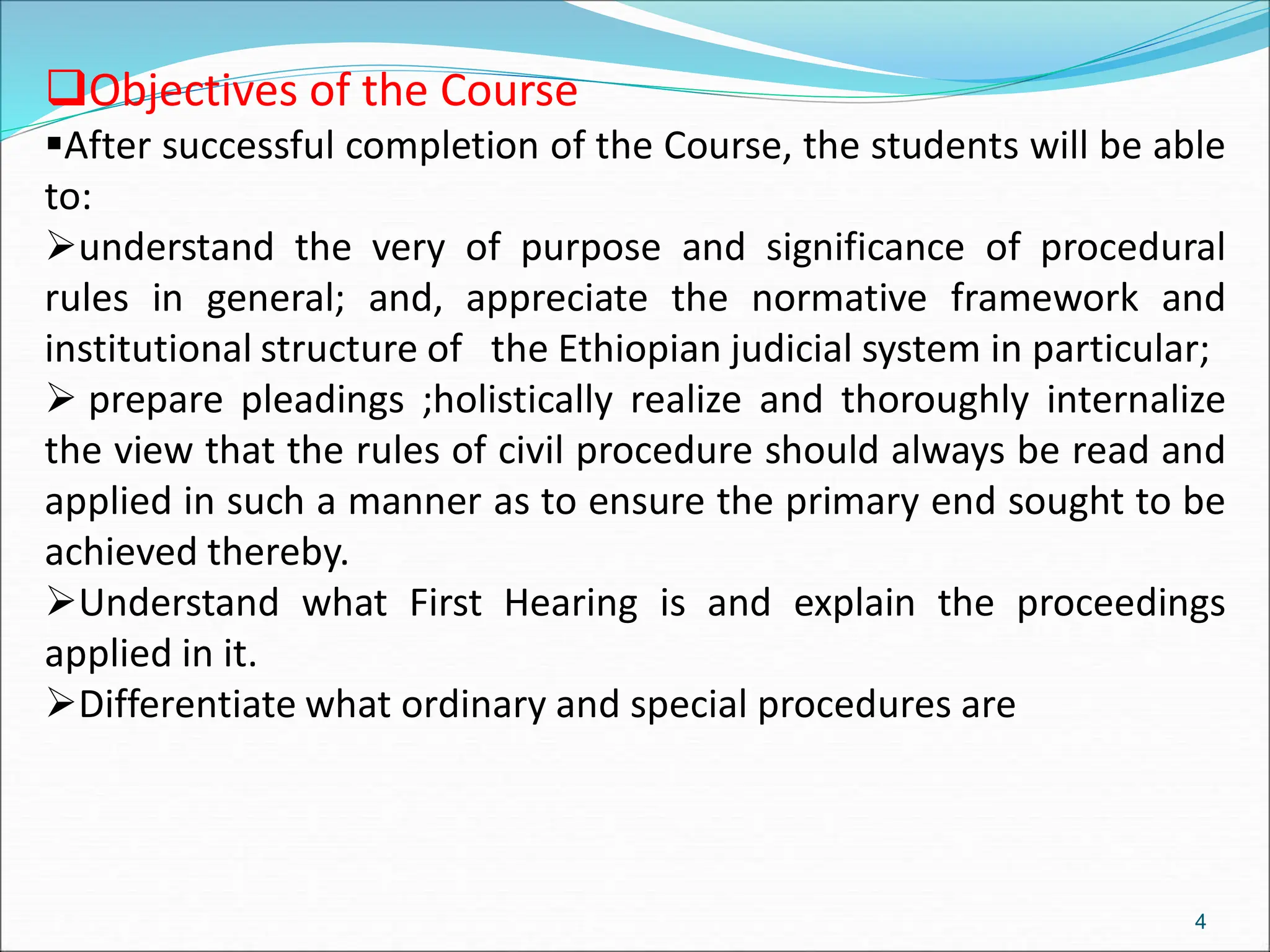 4
Objectives of the Course
After successful completion of the Course, the students will be able
to:
understand the very of purpose and significance of procedural
rules in general; and, appreciate the normative framework and
institutional structure of the Ethiopian judicial system in particular;
 prepare pleadings ;holistically realize and thoroughly internalize
the view that the rules of civil procedure should always be read and
applied in such a manner as to ensure the primary end sought to be
achieved thereby.
Understand what First Hearing is and explain the proceedings
applied in it.
Differentiate what ordinary and special procedures are
 