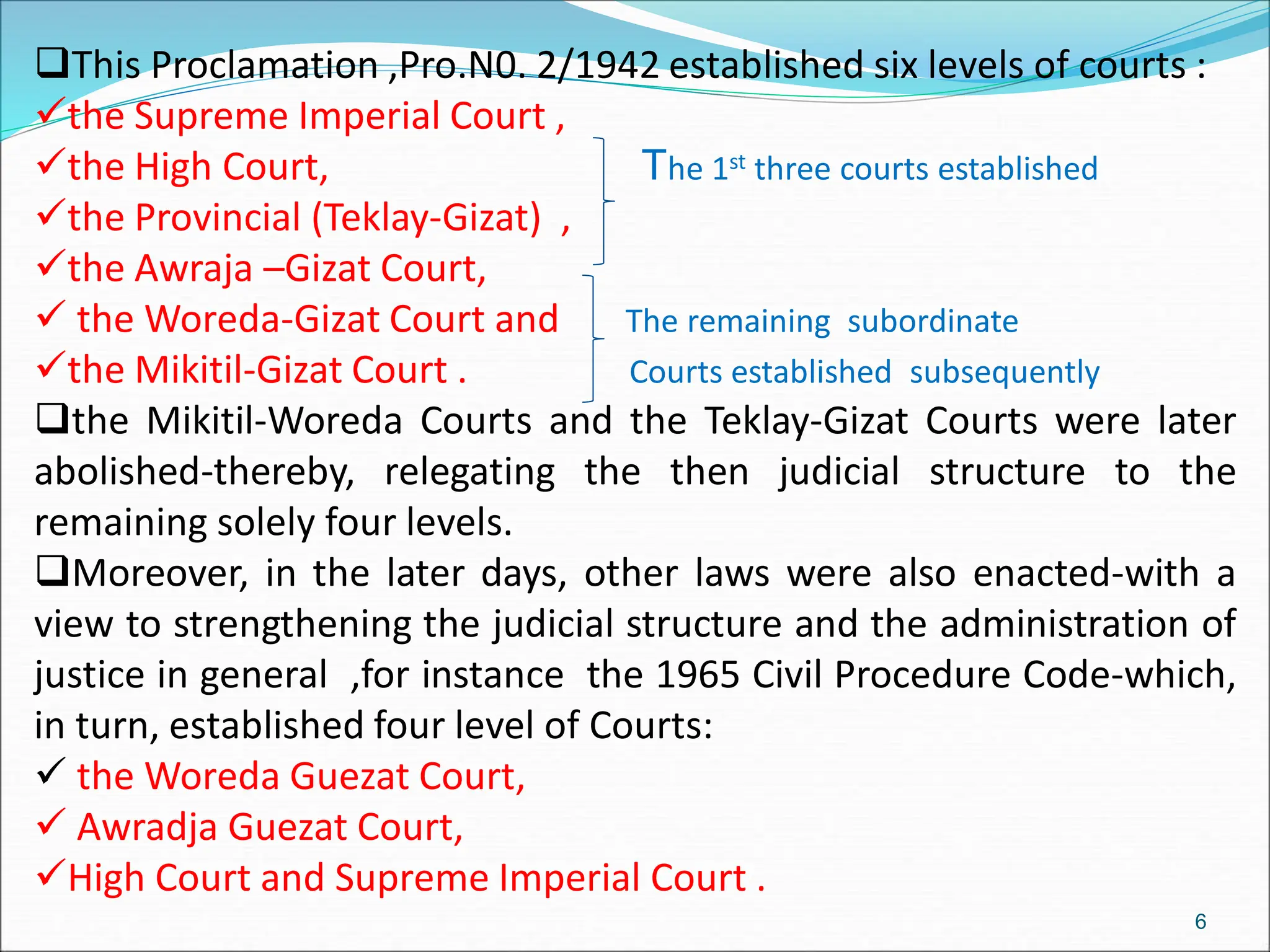 This Proclamation ,Pro.N0. 2/1942 established six levels of courts :
the Supreme Imperial Court ,
the High Court, The 1st three courts established
the Provincial (Teklay-Gizat) ,
the Awraja –Gizat Court,
 the Woreda-Gizat Court and The remaining subordinate
the Mikitil-Gizat Court . Courts established subsequently
the Mikitil-Woreda Courts and the Teklay-Gizat Courts were later
abolished-thereby, relegating the then judicial structure to the
remaining solely four levels.
Moreover, in the later days, other laws were also enacted-with a
view to strengthening the judicial structure and the administration of
justice in general ,for instance the 1965 Civil Procedure Code-which,
in turn, established four level of Courts:
 the Woreda Guezat Court,
 Awradja Guezat Court,
High Court and Supreme Imperial Court .
6
 
