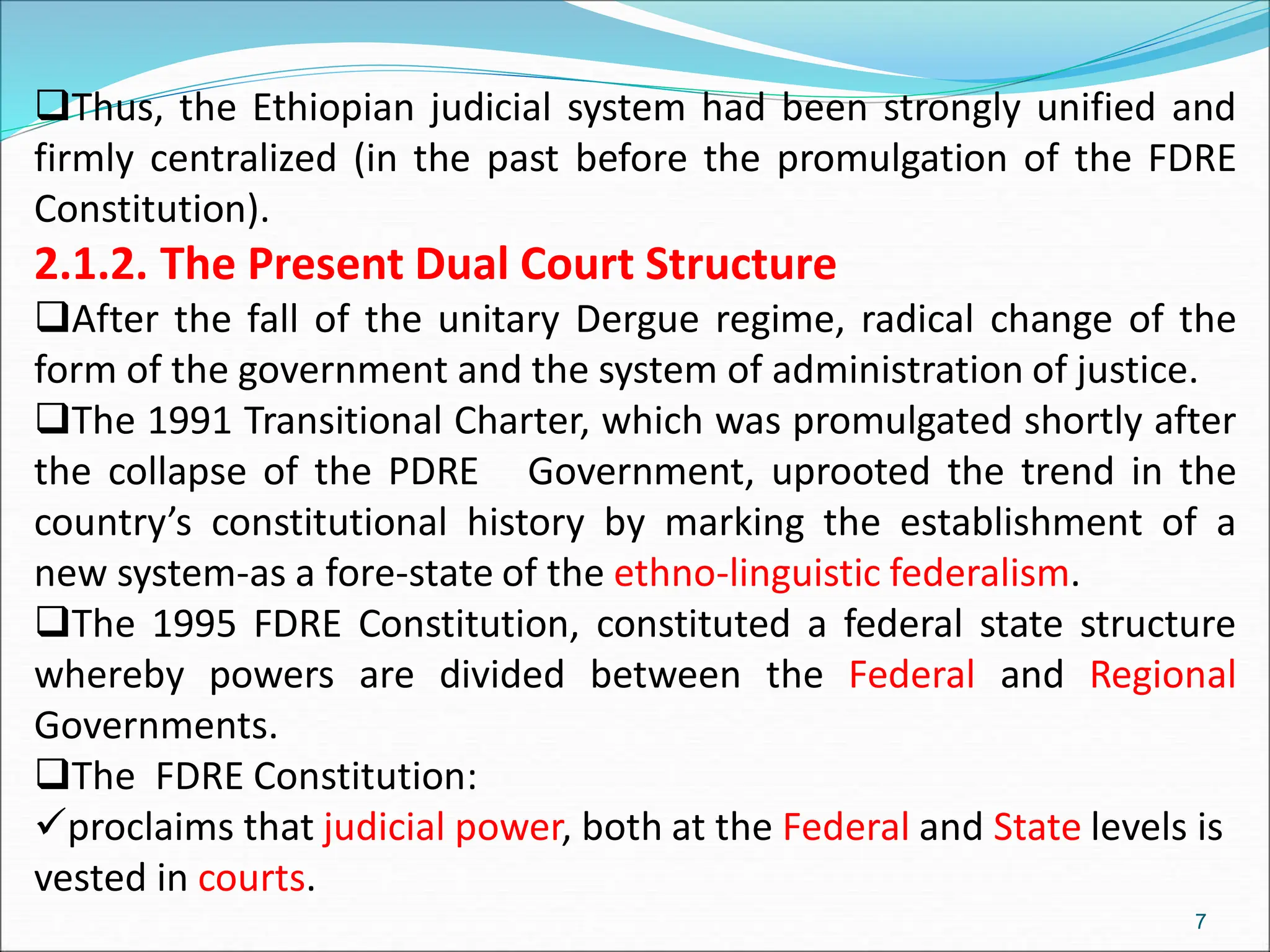 Thus, the Ethiopian judicial system had been strongly unified and
firmly centralized (in the past before the promulgation of the FDRE
Constitution).
2.1.2. The Present Dual Court Structure
After the fall of the unitary Dergue regime, radical change of the
form of the government and the system of administration of justice.
The 1991 Transitional Charter, which was promulgated shortly after
the collapse of the PDRE Government, uprooted the trend in the
country’s constitutional history by marking the establishment of a
new system-as a fore-state of the ethno-linguistic federalism.
The 1995 FDRE Constitution, constituted a federal state structure
whereby powers are divided between the Federal and Regional
Governments.
The FDRE Constitution:
proclaims that judicial power, both at the Federal and State levels is
vested in courts.
7
 