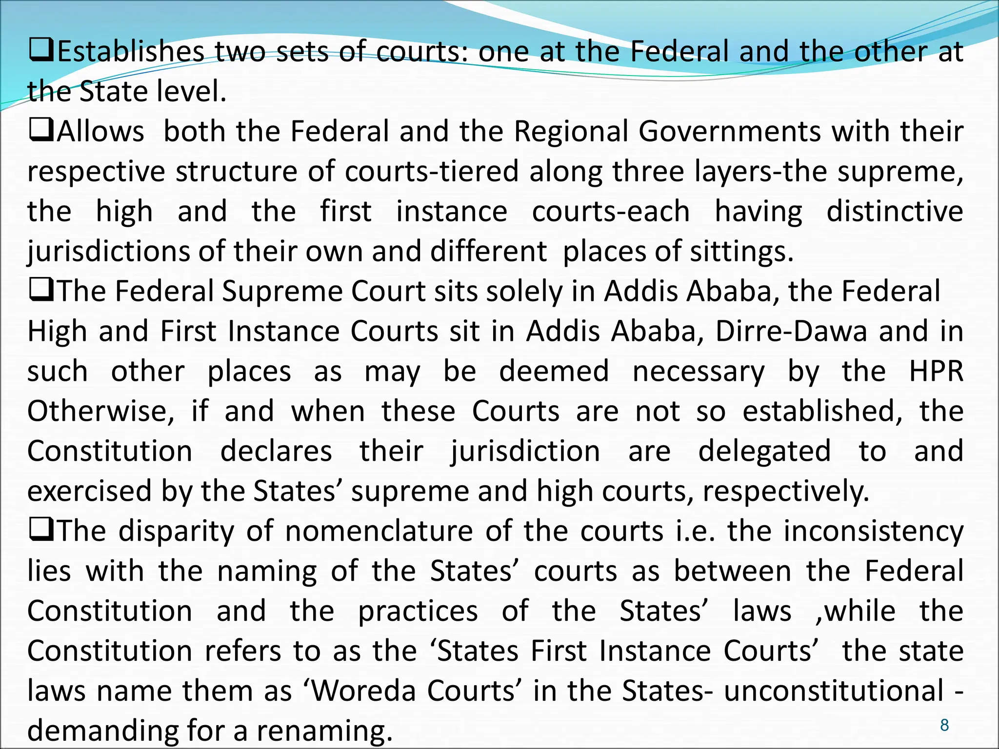 Establishes two sets of courts: one at the Federal and the other at
the State level.
Allows both the Federal and the Regional Governments with their
respective structure of courts-tiered along three layers-the supreme,
the high and the first instance courts-each having distinctive
jurisdictions of their own and different places of sittings.
The Federal Supreme Court sits solely in Addis Ababa, the Federal
High and First Instance Courts sit in Addis Ababa, Dirre-Dawa and in
such other places as may be deemed necessary by the HPR
Otherwise, if and when these Courts are not so established, the
Constitution declares their jurisdiction are delegated to and
exercised by the States’ supreme and high courts, respectively.
The disparity of nomenclature of the courts i.e. the inconsistency
lies with the naming of the States’ courts as between the Federal
Constitution and the practices of the States’ laws ,while the
Constitution refers to as the ‘States First Instance Courts’ the state
laws name them as ‘Woreda Courts’ in the States- unconstitutional -
demanding for a renaming. 8
 