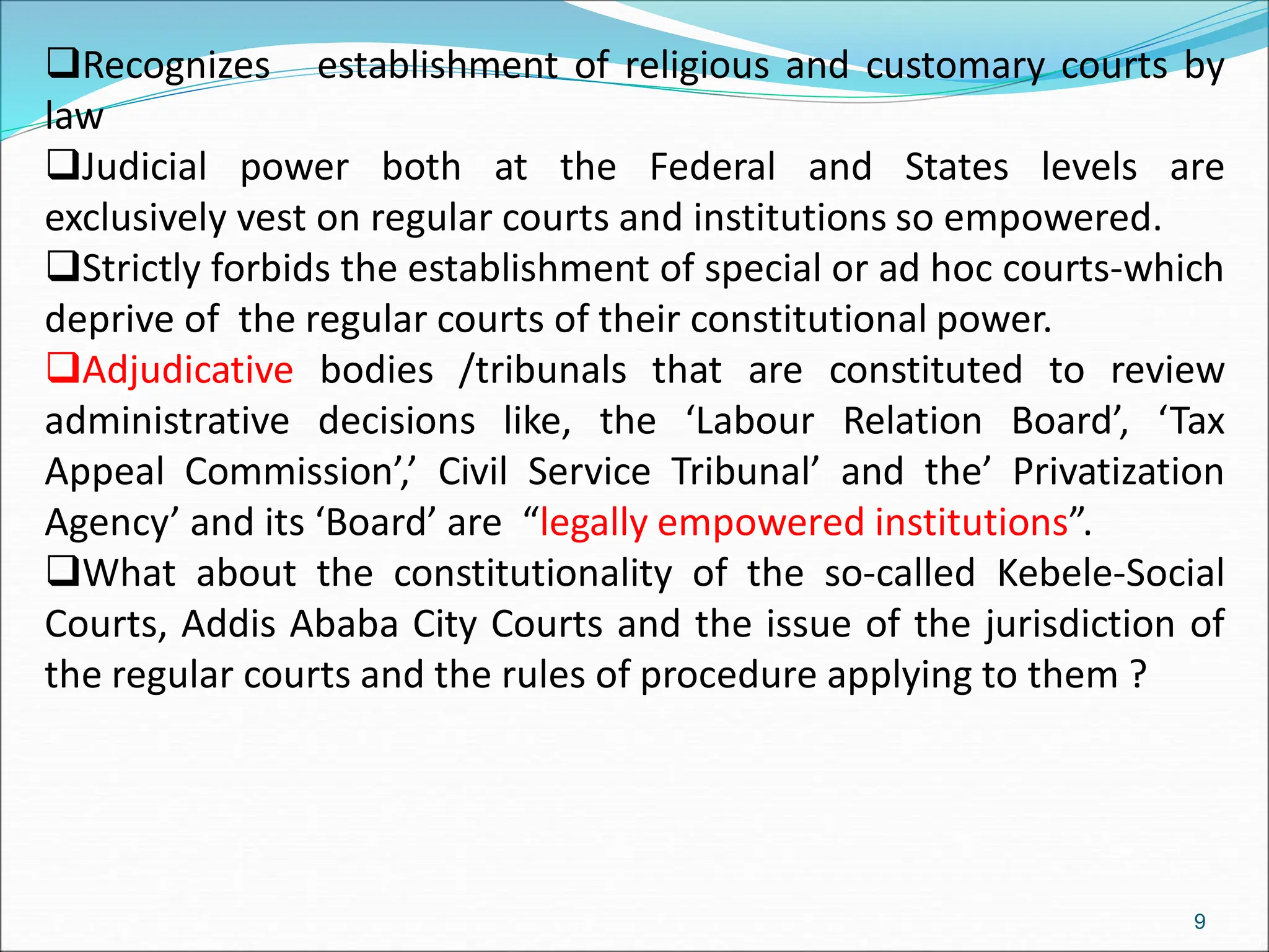 Recognizes establishment of religious and customary courts by
law
Judicial power both at the Federal and States levels are
exclusively vest on regular courts and institutions so empowered.
Strictly forbids the establishment of special or ad hoc courts-which
deprive of the regular courts of their constitutional power.
Adjudicative bodies /tribunals that are constituted to review
administrative decisions like, the ‘Labour Relation Board’, ‘Tax
Appeal Commission’,’ Civil Service Tribunal’ and the’ Privatization
Agency’ and its ‘Board’ are “legally empowered institutions”.
What about the constitutionality of the so-called Kebele-Social
Courts, Addis Ababa City Courts and the issue of the jurisdiction of
the regular courts and the rules of procedure applying to them ?
9
 