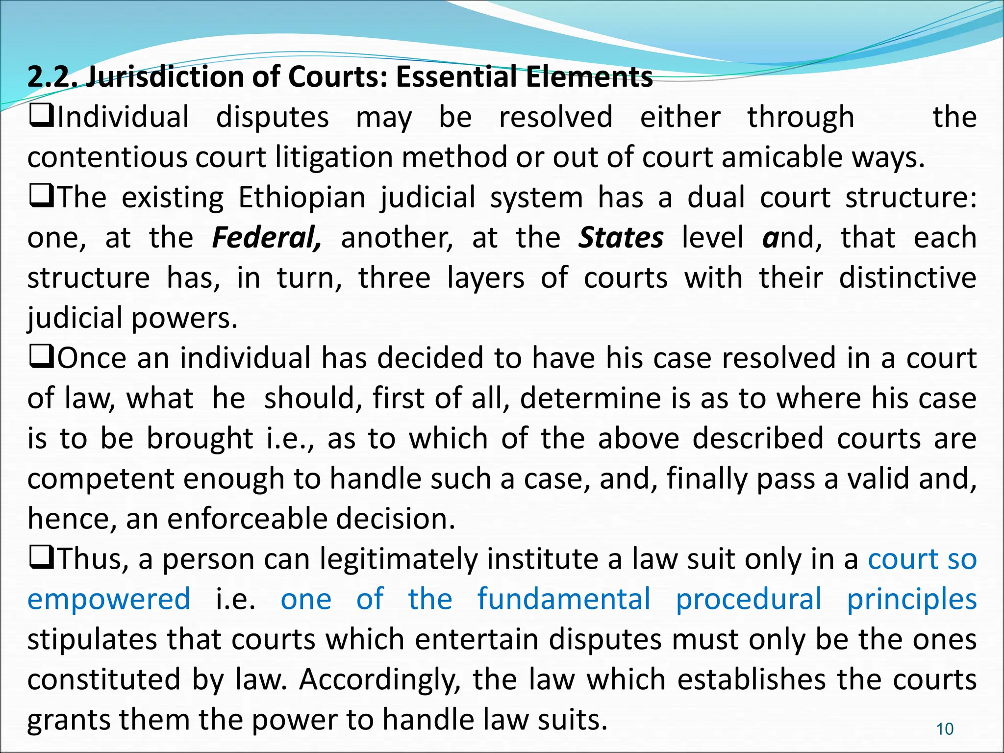 2.2. Jurisdiction of Courts: Essential Elements
Individual disputes may be resolved either through the
contentious court litigation method or out of court amicable ways.
The existing Ethiopian judicial system has a dual court structure:
one, at the Federal, another, at the States level and, that each
structure has, in turn, three layers of courts with their distinctive
judicial powers.
Once an individual has decided to have his case resolved in a court
of law, what he should, first of all, determine is as to where his case
is to be brought i.e., as to which of the above described courts are
competent enough to handle such a case, and, finally pass a valid and,
hence, an enforceable decision.
Thus, a person can legitimately institute a law suit only in a court so
empowered i.e. one of the fundamental procedural principles
stipulates that courts which entertain disputes must only be the ones
constituted by law. Accordingly, the law which establishes the courts
grants them the power to handle law suits. 10
 