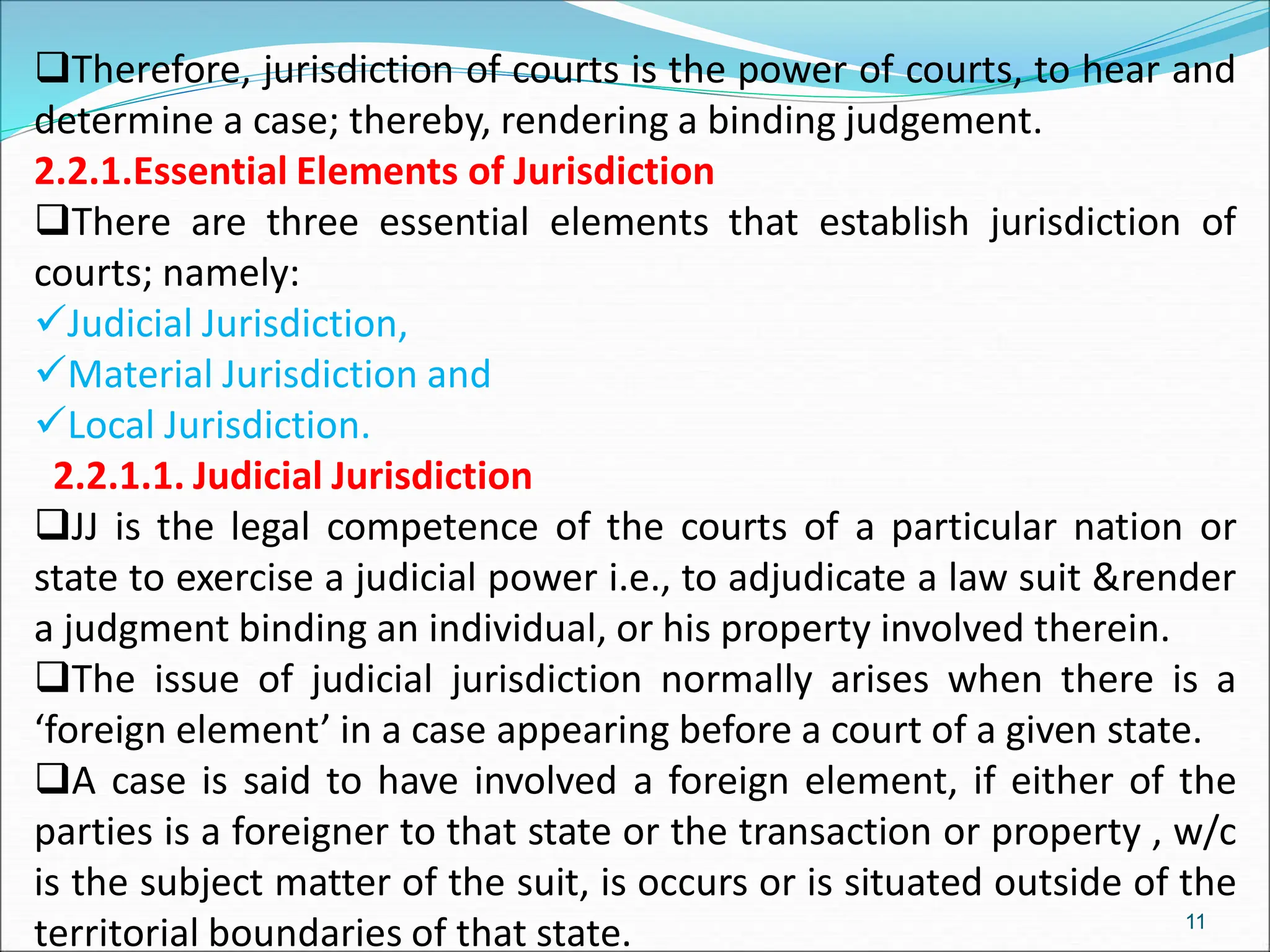 Therefore, jurisdiction of courts is the power of courts, to hear and
determine a case; thereby, rendering a binding judgement.
2.2.1.Essential Elements of Jurisdiction
There are three essential elements that establish jurisdiction of
courts; namely:
Judicial Jurisdiction,
Material Jurisdiction and
Local Jurisdiction.
2.2.1.1. Judicial Jurisdiction
JJ is the legal competence of the courts of a particular nation or
state to exercise a judicial power i.e., to adjudicate a law suit &render
a judgment binding an individual, or his property involved therein.
The issue of judicial jurisdiction normally arises when there is a
‘foreign element’ in a case appearing before a court of a given state.
A case is said to have involved a foreign element, if either of the
parties is a foreigner to that state or the transaction or property , w/c
is the subject matter of the suit, is occurs or is situated outside of the
territorial boundaries of that state. 11
 