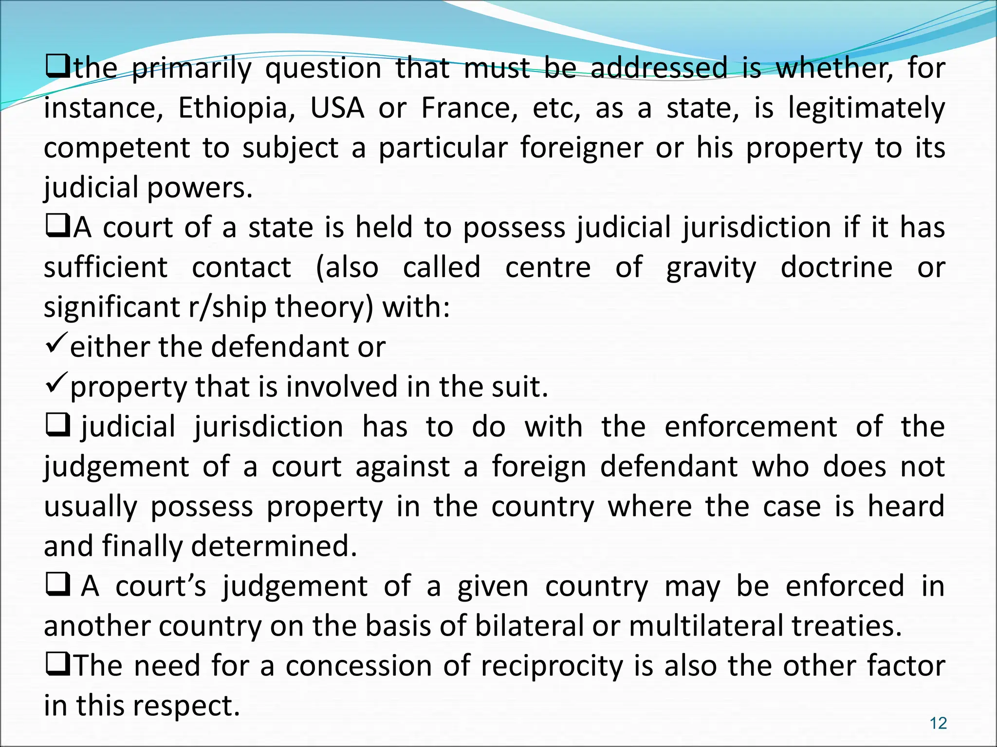 the primarily question that must be addressed is whether, for
instance, Ethiopia, USA or France, etc, as a state, is legitimately
competent to subject a particular foreigner or his property to its
judicial powers.
A court of a state is held to possess judicial jurisdiction if it has
sufficient contact (also called centre of gravity doctrine or
significant r/ship theory) with:
either the defendant or
property that is involved in the suit.
 judicial jurisdiction has to do with the enforcement of the
judgement of a court against a foreign defendant who does not
usually possess property in the country where the case is heard
and finally determined.
 A court’s judgement of a given country may be enforced in
another country on the basis of bilateral or multilateral treaties.
The need for a concession of reciprocity is also the other factor
in this respect. 12
 