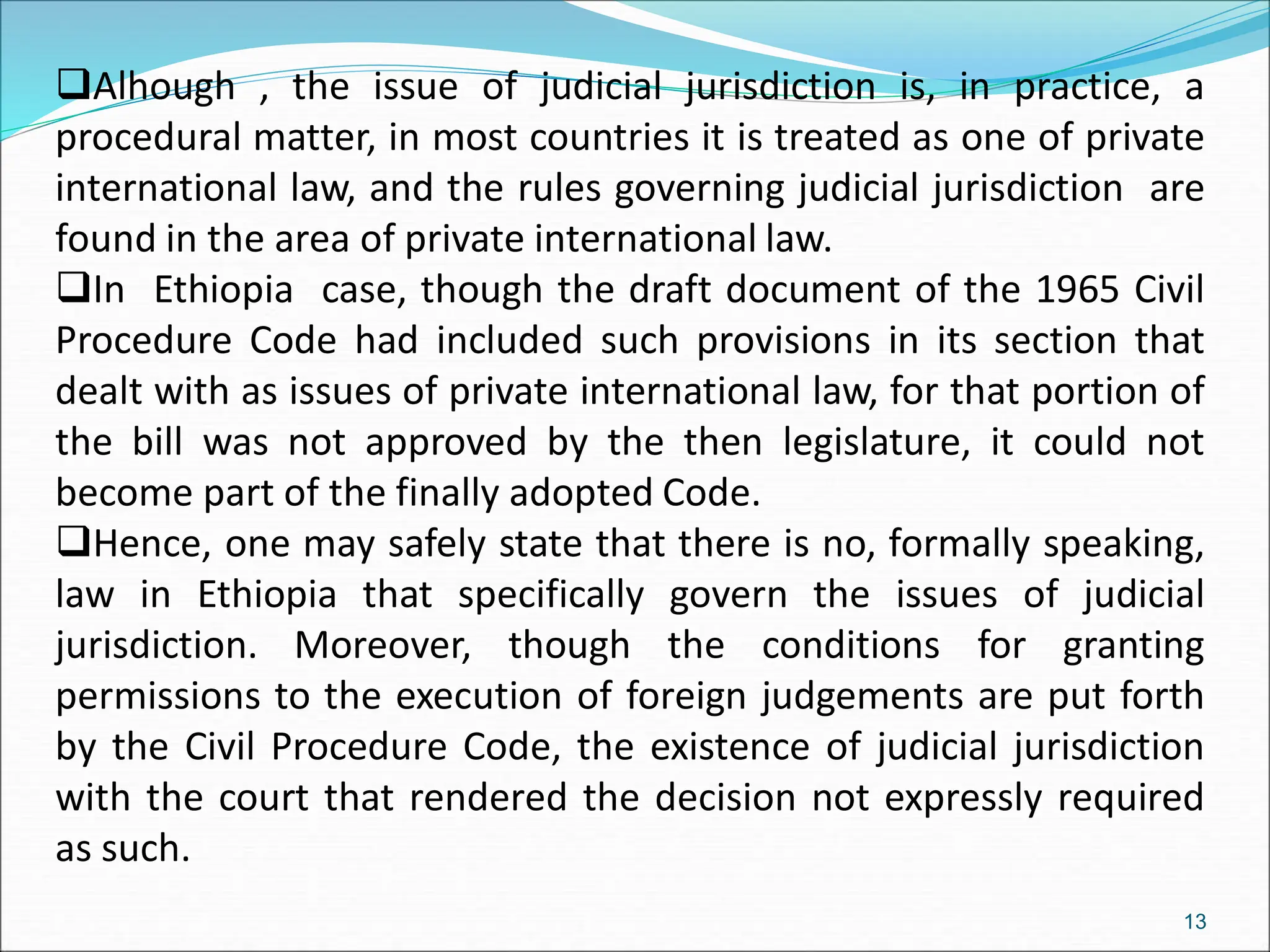 Alhough , the issue of judicial jurisdiction is, in practice, a
procedural matter, in most countries it is treated as one of private
international law, and the rules governing judicial jurisdiction are
found in the area of private international law.
In Ethiopia case, though the draft document of the 1965 Civil
Procedure Code had included such provisions in its section that
dealt with as issues of private international law, for that portion of
the bill was not approved by the then legislature, it could not
become part of the finally adopted Code.
Hence, one may safely state that there is no, formally speaking,
law in Ethiopia that specifically govern the issues of judicial
jurisdiction. Moreover, though the conditions for granting
permissions to the execution of foreign judgements are put forth
by the Civil Procedure Code, the existence of judicial jurisdiction
with the court that rendered the decision not expressly required
as such.
13
 