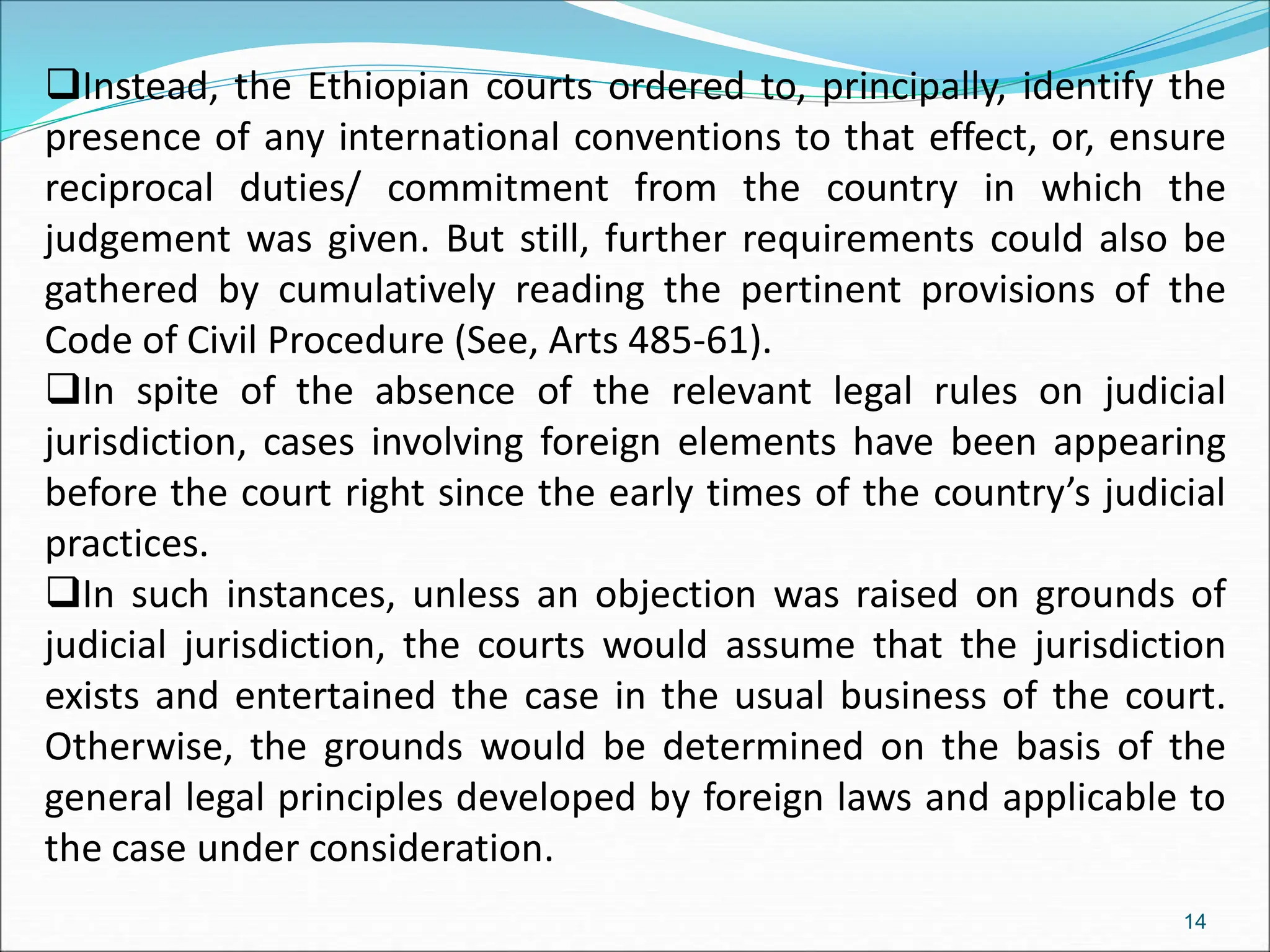 Instead, the Ethiopian courts ordered to, principally, identify the
presence of any international conventions to that effect, or, ensure
reciprocal duties/ commitment from the country in which the
judgement was given. But still, further requirements could also be
gathered by cumulatively reading the pertinent provisions of the
Code of Civil Procedure (See, Arts 485-61).
In spite of the absence of the relevant legal rules on judicial
jurisdiction, cases involving foreign elements have been appearing
before the court right since the early times of the country’s judicial
practices.
In such instances, unless an objection was raised on grounds of
judicial jurisdiction, the courts would assume that the jurisdiction
exists and entertained the case in the usual business of the court.
Otherwise, the grounds would be determined on the basis of the
general legal principles developed by foreign laws and applicable to
the case under consideration.
14
 