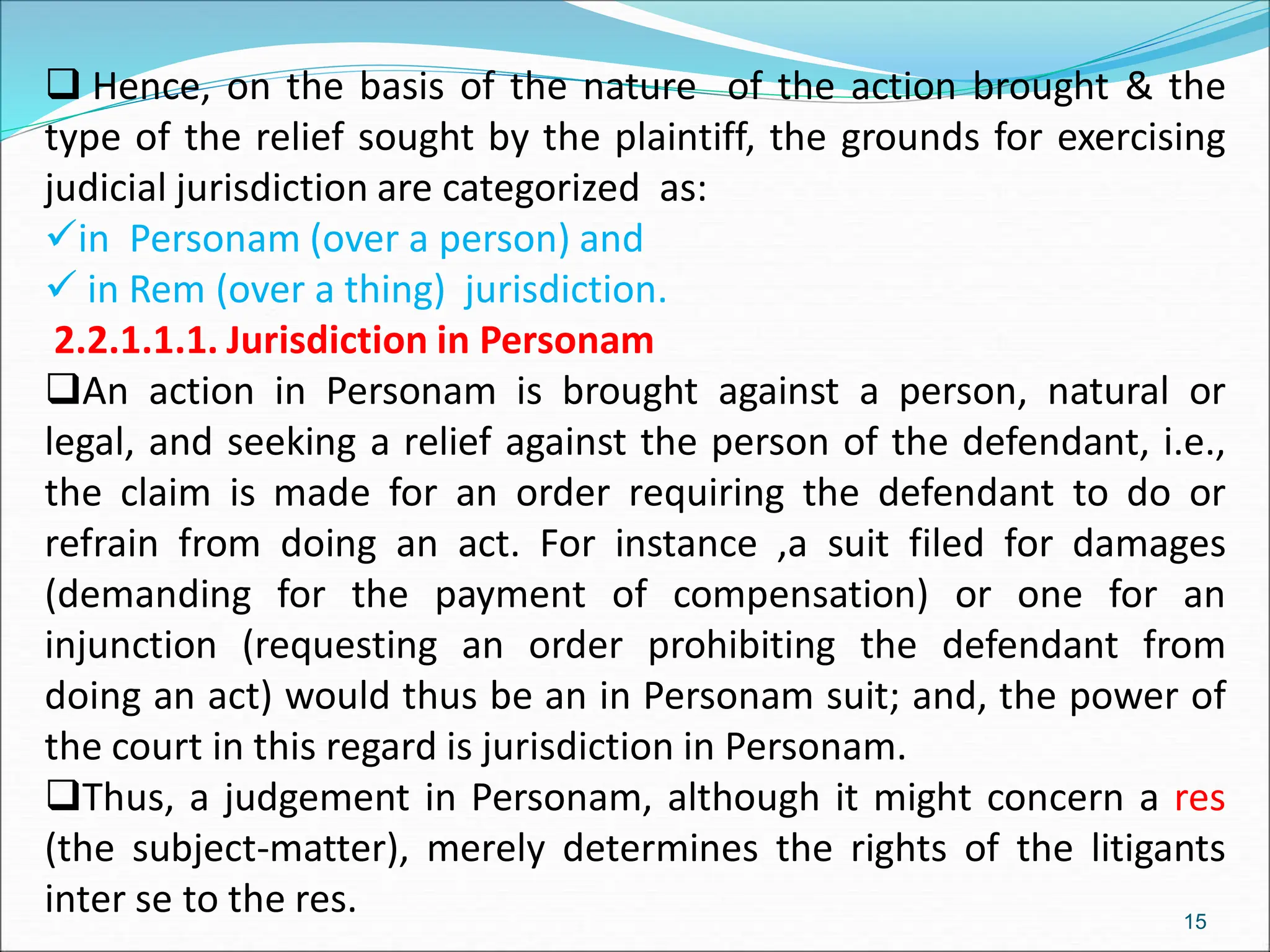  Hence, on the basis of the nature of the action brought & the
type of the relief sought by the plaintiff, the grounds for exercising
judicial jurisdiction are categorized as:
in Personam (over a person) and
 in Rem (over a thing) jurisdiction.
2.2.1.1.1. Jurisdiction in Personam
An action in Personam is brought against a person, natural or
legal, and seeking a relief against the person of the defendant, i.e.,
the claim is made for an order requiring the defendant to do or
refrain from doing an act. For instance ,a suit filed for damages
(demanding for the payment of compensation) or one for an
injunction (requesting an order prohibiting the defendant from
doing an act) would thus be an in Personam suit; and, the power of
the court in this regard is jurisdiction in Personam.
Thus, a judgement in Personam, although it might concern a res
(the subject-matter), merely determines the rights of the litigants
inter se to the res. 15
 