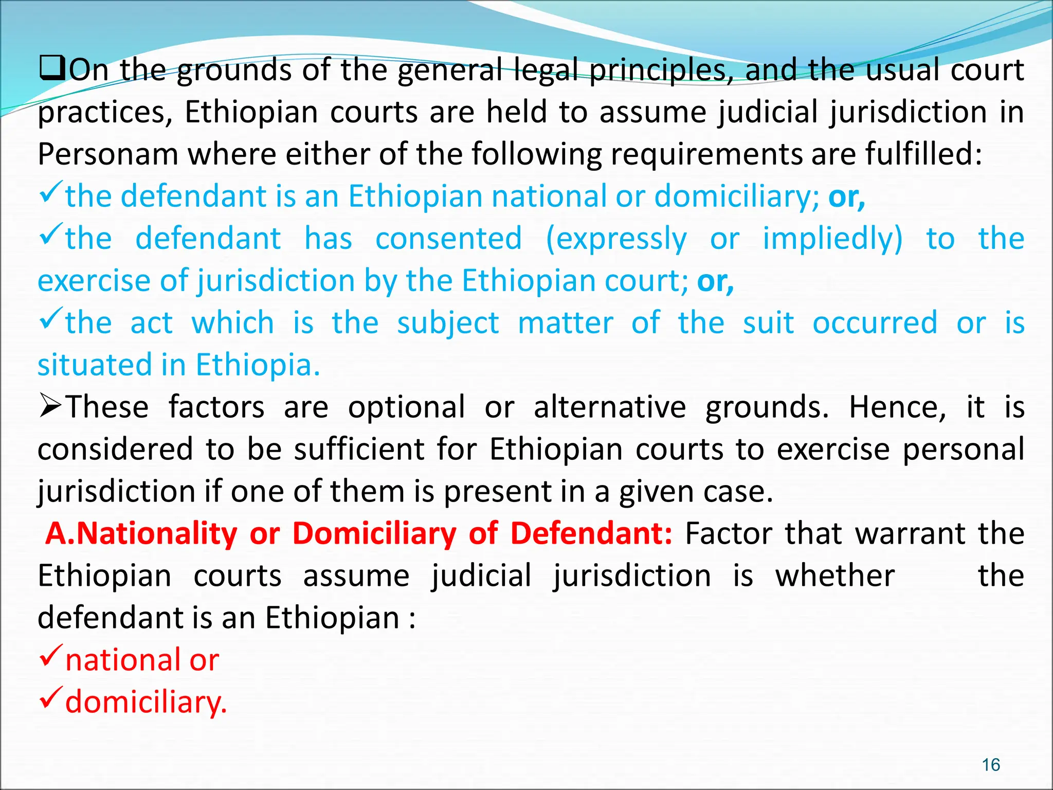 On the grounds of the general legal principles, and the usual court
practices, Ethiopian courts are held to assume judicial jurisdiction in
Personam where either of the following requirements are fulfilled:
the defendant is an Ethiopian national or domiciliary; or,
the defendant has consented (expressly or impliedly) to the
exercise of jurisdiction by the Ethiopian court; or,
the act which is the subject matter of the suit occurred or is
situated in Ethiopia.
These factors are optional or alternative grounds. Hence, it is
considered to be sufficient for Ethiopian courts to exercise personal
jurisdiction if one of them is present in a given case.
A.Nationality or Domiciliary of Defendant: Factor that warrant the
Ethiopian courts assume judicial jurisdiction is whether the
defendant is an Ethiopian :
national or
domiciliary.
16
 