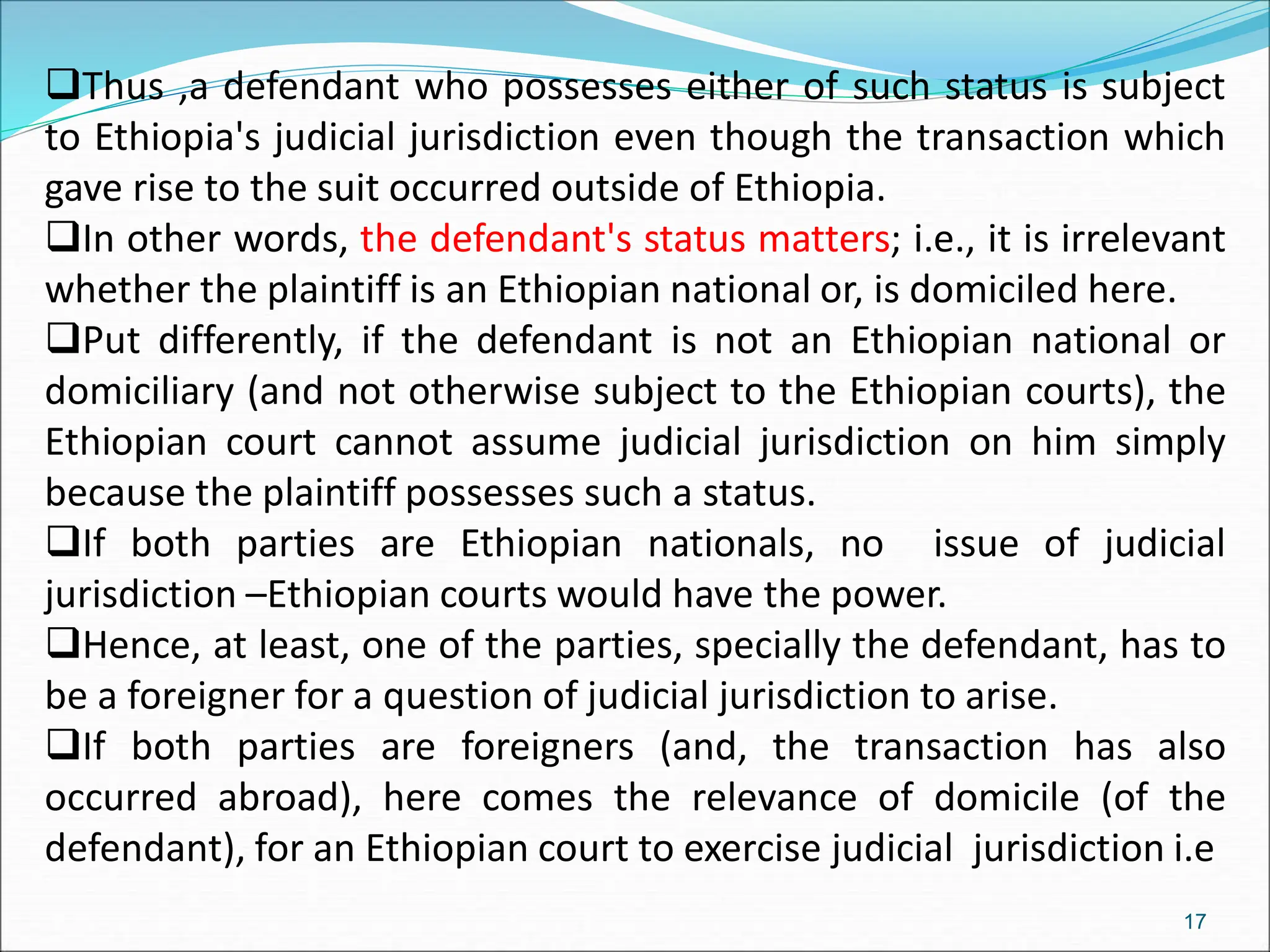 Thus ,a defendant who possesses either of such status is subject
to Ethiopia's judicial jurisdiction even though the transaction which
gave rise to the suit occurred outside of Ethiopia.
In other words, the defendant's status matters; i.e., it is irrelevant
whether the plaintiff is an Ethiopian national or, is domiciled here.
Put differently, if the defendant is not an Ethiopian national or
domiciliary (and not otherwise subject to the Ethiopian courts), the
Ethiopian court cannot assume judicial jurisdiction on him simply
because the plaintiff possesses such a status.
If both parties are Ethiopian nationals, no issue of judicial
jurisdiction –Ethiopian courts would have the power.
Hence, at least, one of the parties, specially the defendant, has to
be a foreigner for a question of judicial jurisdiction to arise.
If both parties are foreigners (and, the transaction has also
occurred abroad), here comes the relevance of domicile (of the
defendant), for an Ethiopian court to exercise judicial jurisdiction i.e
17
 