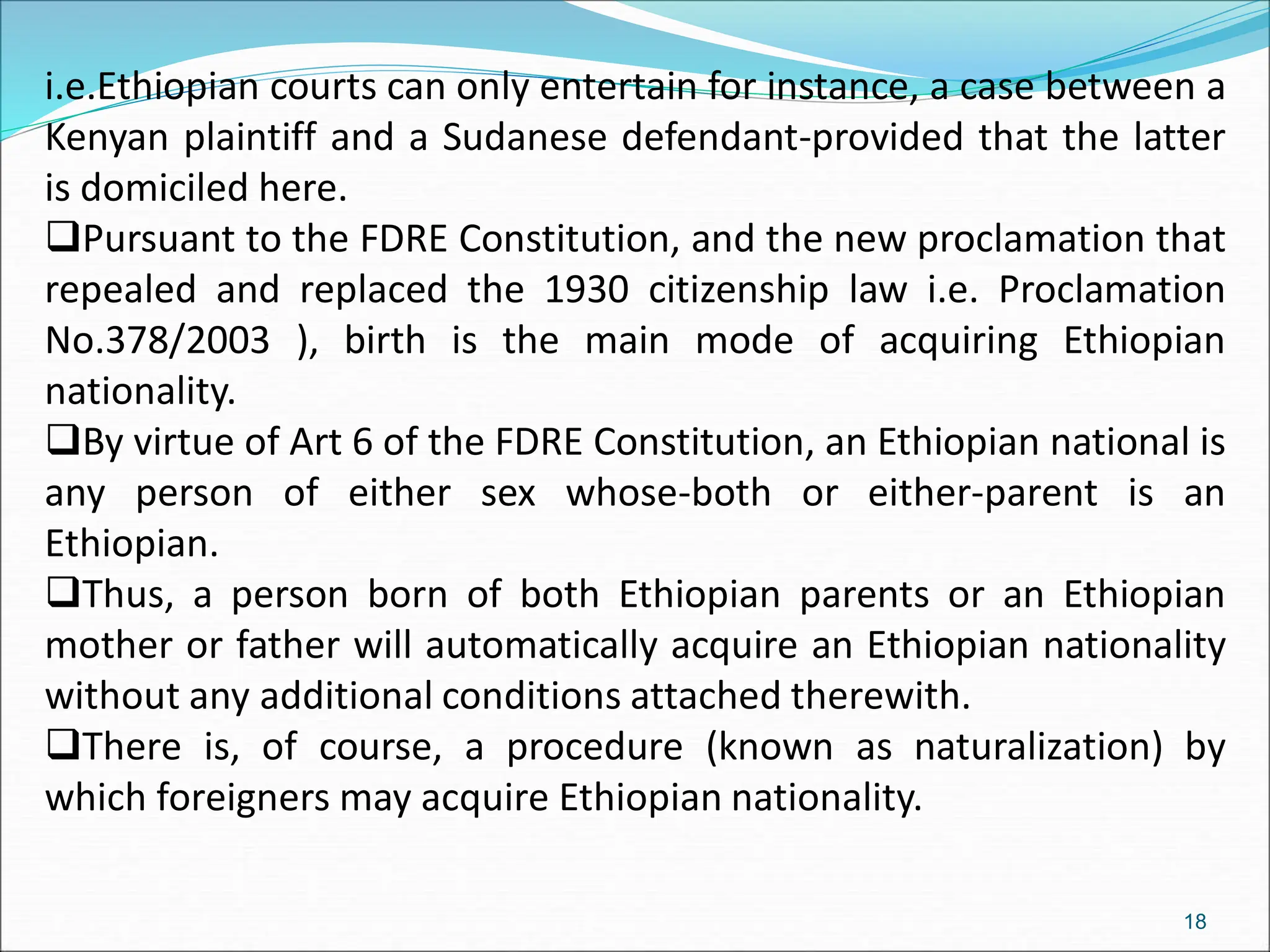 i.e.Ethiopian courts can only entertain for instance, a case between a
Kenyan plaintiff and a Sudanese defendant-provided that the latter
is domiciled here.
Pursuant to the FDRE Constitution, and the new proclamation that
repealed and replaced the 1930 citizenship law i.e. Proclamation
No.378/2003 ), birth is the main mode of acquiring Ethiopian
nationality.
By virtue of Art 6 of the FDRE Constitution, an Ethiopian national is
any person of either sex whose-both or either-parent is an
Ethiopian.
Thus, a person born of both Ethiopian parents or an Ethiopian
mother or father will automatically acquire an Ethiopian nationality
without any additional conditions attached therewith.
There is, of course, a procedure (known as naturalization) by
which foreigners may acquire Ethiopian nationality.
18
 